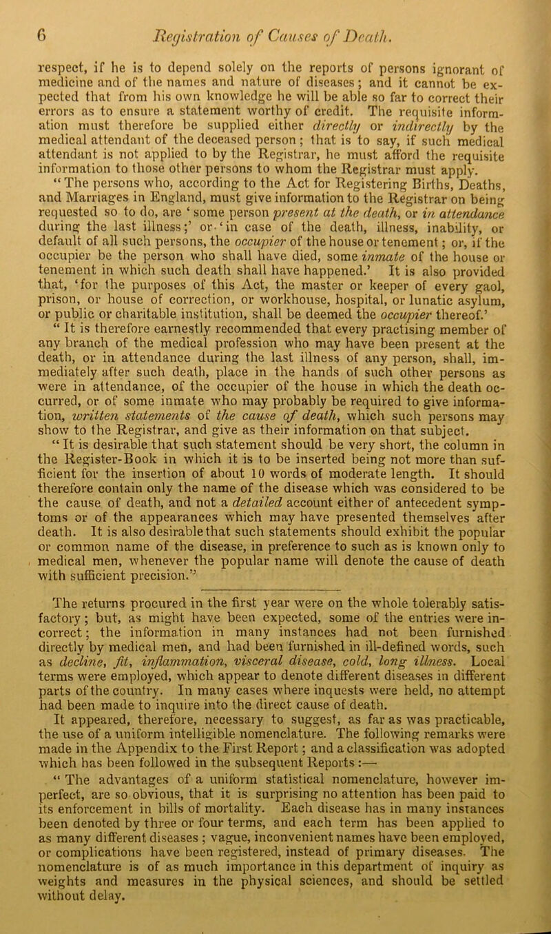 respect, if he is to depend solely on the reports of persons ignorant of medicine and of the names and nature of diseases; and it cannot be ex- pected that from his own knowledge he will be able so far to correct their errors as to ensure a statement worthy of credit. The requisite inform- ation must therefore be supplied either directly or indirectly by the medical attendant of the deceased person ; that is to say, if such medical attendant is not applied to by the Registrar, he must afford the requisite information to those other persons to whom the Registrar must apply. “ The persons who, according to the Act for Registering Births, Deaths, and Marriages in England, must give information to the Registrar on being requested so to do, are ‘ some person present at the death, or in attendance during the last illness;’ or.‘in case of the death, illness, inability, or default of all such persons, the occupier of the house or tenement; or, if the occupier be the person who shall have died, some inmate of the house or tenement in which such death shall have happened.’ It is also provided that, ‘for the purposes of this Act, the master or keeper of every gaol, prison, or house of correction, or workhouse, hospital, or lunatic asylum, or public or charitable institution, shall be deemed the occupier thereof.’ “ It is therefore earnestly recommended that every practising member of any branch of the medical profession who may have been present at the death, or in attendance during the last illness of any person, shall, im- mediately after such death, place in the hands of such other persons as were in attendance, of the occupier of the house in which the death oc- curred, or of some inmate who may probably be required to give informa- tion, written statements of the cause of death, which such persons may show to the Registrar, and give as their information on that subject. “ It is desirable that such statement should be very short, the column in the Register-Book in which it is to be inserted being not more than suf- ficient for the insertion of about 10 words of moderate length. It should therefore contain only the name of the disease which was considered to be the cause of death, and not a detailed account either of antecedent symp- toms or of the appearances which may have presented themselves after death. It is also desirable that such statements should exhibit the popular or common name of the disease, in preference to such as is known only to medical men, whenever the popular name will denote the cause of death with sufficient precision.” The returns procured in the first year wrere on the whole tolerably satis- factory ; but, as might have been expected, some of the entries were in- correct ; the information in many instances had not been furnished directly by medical men, and had been furnished in ill-defined words, such as decline, fit, inflammation, visceral disease, cold, long illness. Local terms were employed, which appear to denote different diseases in different parts of the country. In many cases where inquests were held, no attempt had been made to inquire into the direct cause of death. It appeared, therefore, necessary to suggest, as far as was practicable, the use of a uniform intelligible nomenclature. The following remarks were made in the Appendix to the First Report; and a classification was adopted which has been followed in the subsequent Reports:— “ The advantages of a uniform statistical nomenclature, however im- perfect, are so obvious, that it is surprising no attention has been paid to its enforcement in bills of mortality. Each disease has in many instances been denoted by three or four terms, and each term has been applied to as many different diseases ; vague, inconvenient names have been employed, or complications have been registered, instead of primary diseases. The nomenclature is of as much importance in this department of inquiry as weights and measures in the physical sciences, and should be settled without delay.