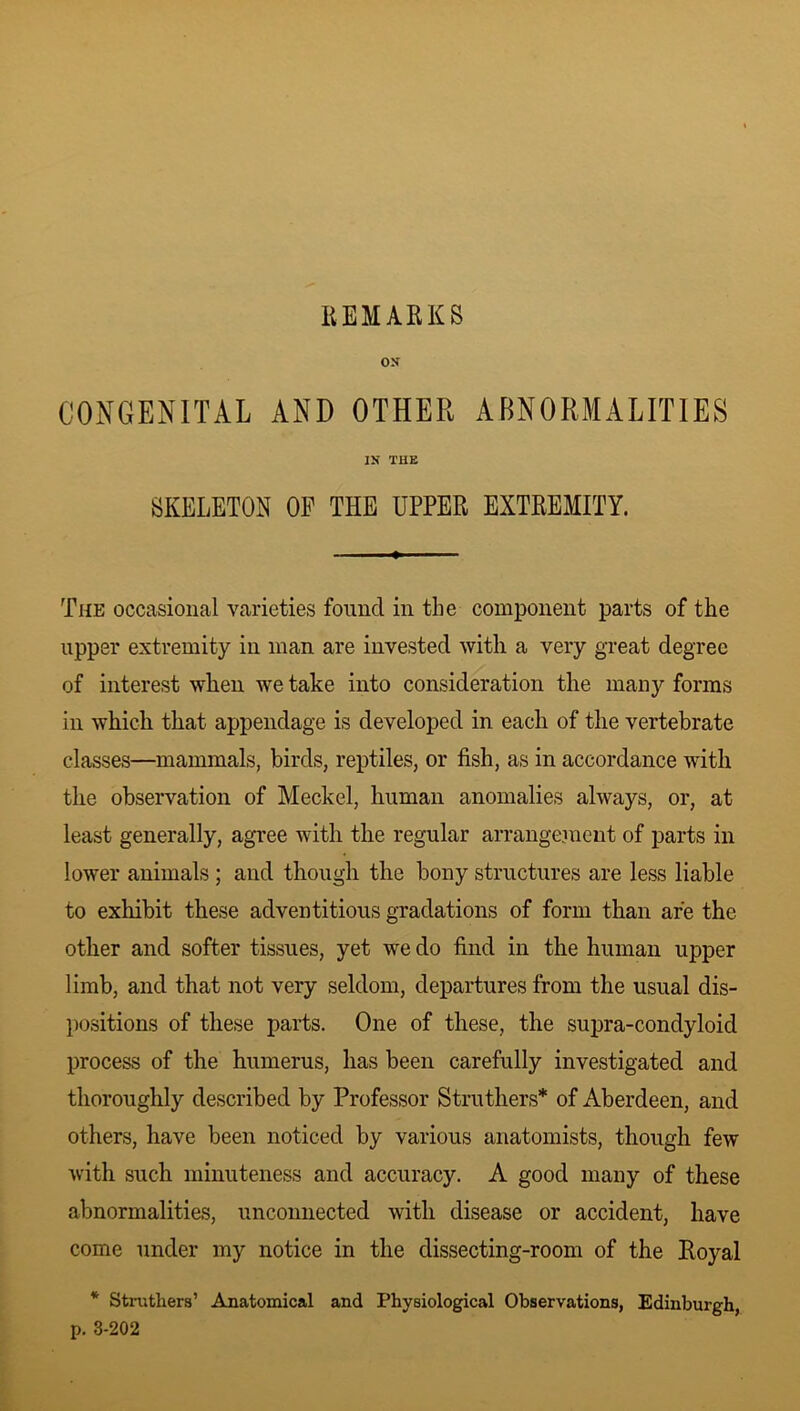 os CONGENITAL AND OTHER ABNORMALITIES IN THE SKELETON OF THE UPPER EXTREMITY. The occasional varieties found in the component parts of the upper extremity in man are invested with a very great degree of interest when we take into consideration the many forms in which that appendage is developed in each of the vertebrate classes—mammals, birds, reptiles, or fish, as in accordance with the observation of Meckel, human anomalies always, or, at least generally, agree with the regular arrangement of parts in lower animals ; and though the bony structures are less liable to exhibit these adventitious gradations of form than are the other and softer tissues, yet we do find in the human upper limb, and that not very seldom, departures from the usual dis- positions of these parts. One of these, the supra-condyloid process of the humerus, has been carefully investigated and thoroughly described by Professor Struthers* of Aberdeen, and others, have been noticed by various anatomists, though few with such minuteness and accuracy. A good many of these abnormalities, unconnected with disease or accident, have come under my notice in the dissecting-room of the Royal * Struthers’ Anatomical and Physiological Observations, Edinburgh, p. 3-202