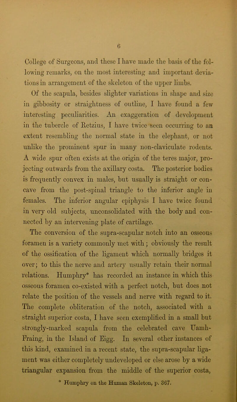 College of Surgeons, and these I have made the basis of the fol- lowing remarks, on the most interesting and important devia- tions in arrangement of the skeleton of the upper limbs. Of the scapula, besides slighter variations in shape and size in gibbosity or straightness of outline, I have found a few interesting peculiarities. An exaggeration of development in the tubercle of Retzius, I have twice seen occurring to an extent resembling the normal state in the elephant, or not unlike the prominent spur in many non-claviculate rodents. A wide spur often exists at the origin of the teres major, pro- jecting outwards from the axillary costa. The posterior bodies is frequently convex in males, but usually is straight or con- cave from the post-spinal triangle to the inferior angle in females. The inferior angular epiphysis I have twice found in very old subjects, unconsolidated with the body and con- nected by an intervening plate of cartilage. The conversion of the supra-scapular notch into an osseous foramen is a variety commonly met with ; obviously the result of the ossification of the ligament which normally bridges it over; to this the nerve and artery usually retain their normal relations. Humphry* has recorded an instance in which this osseous foramen co-existed with a perfect notch, but does not relate the position of the vessels and nerve with regard to it. The complete obliteration of the notch, associated with a straight superior costa, I have seen exemplified in a small but strongly-marked scapula from the celebrated cave Uarnh- Fraing, in the Island of Eigg. In several other instances of this kind, examined in a recent state, the supra-scapular liga- ment was either completely undeveloped or else arose by a wide triangular expansion from the middle of the superior costa, * Humphry on the Human Skeleton, p. 367.