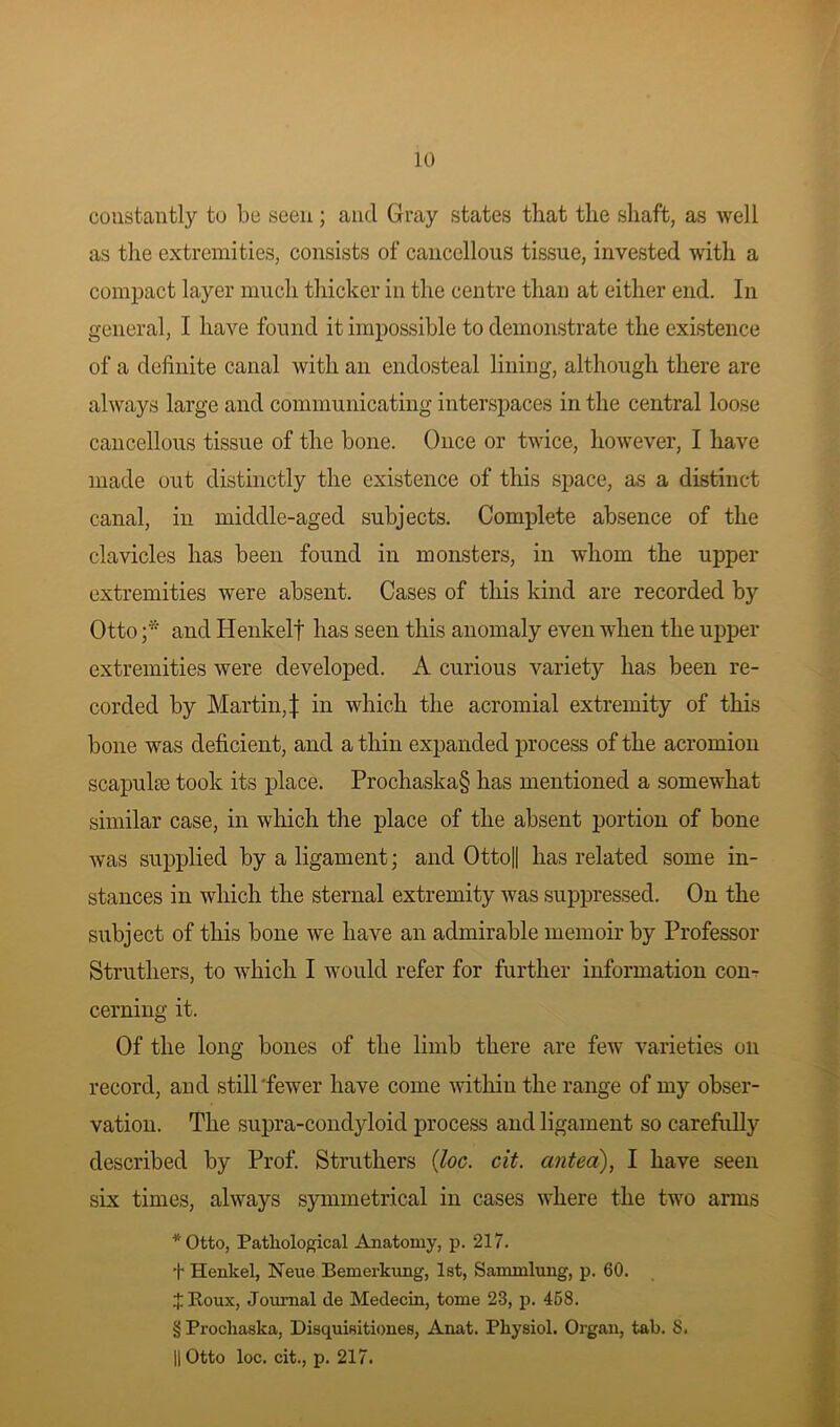 constantly to be seen; and Gray states that the shaft, as well as the extremities, consists of cancellous tissue, invested with a compact layer much thicker in the centre than at either end. In general, I have found it impossible to demonstrate the existence of a definite canal with an endosteal lining, although there are always large and communicating interspaces in the central loose cancellous tissue of the bone. Once or twice, however, I have made out distinctly the existence of this space, as a distinct canal, in middle-aged subjects. Complete absence of the clavicles has been found in monsters, in whom the upper extremities were absent. Cases of this kind are recorded by Otto ;* and Henkelf has seen this anomaly even when the upper extremities were developed. A curious variety has been re- corded by Martin,| in which the acromial extremity of this bone was deficient, and a thin expanded process of the acromion scapulae took its place. Prochaska§ has mentioned a somewhat similar case, in which the place of the absent portion of bone was supplied by a ligament; and Otto|| has related some in- stances in which the sternal extremity was suppressed. On the subject of this bone we have an admirable memoir by Professor Struthers, to which I would refer for further information con- cerning it. Of the long bones of the limb there are few varieties oil record, and still'fewer have come within the range of my obser- vation. The supra-condyloid process and ligament so carefully described by Prof. Struthers (Joe. cit. anted), I have seen six times, always symmetrical in cases where the two arms * Otto, Pathological Anatomy, p. 217. + Henkel, Neue Bemerkung, 1st, Sammlung, p. 60. J Roux, Journal de Medecin, tome 23, p. 458. § Prochaska, Disquisitiones, Anat. Physiol. Organ, tab. 8. || Otto loc. cit., p. 217.
