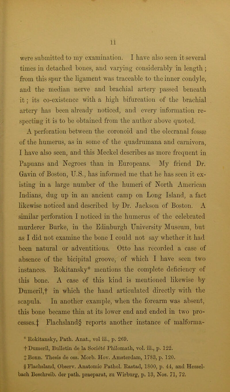 were submitted to my examination. I have also seen it several times in detached bones, and varying considerably in length; from this spur the ligament was traceable to the inner condyle, and the median nerve and brachial artery passed beneath it; its co-existence with a high bifurcation of the brachial artery has been already noticed, and every information re- specting it is to be obtained from the author above quoted. A perforation between the coronoid and the olecranal fossm of the humerus, as in some of the quadrumana and carnivora, I have also seen, and this Meckel describes as more frequent in Papuans and Negroes than in Europeans. My friend Dr. Gavin of Boston, U.S., has informed me that he has seen it ex- isting in a large number of the humeri of North American Indians, dug up in an ancient camp on Long Island, a fact likewise noticed and described by Dr. Jackson of Boston. A similar perforation I noticed in the humerus of the celebrated murderer Burke, in the Edinburgh University Museum, but as I did not examine the bone I could not say whether it had been natural or adventitious. Otto has recorded a case of absence of the bicipital groove, of which I have seen two instances. Rokitansky* * * § mentions the complete deficiency of this bone. A case of this kind is mentioned likewise by Dumeril,t in which the hand articulated directly with the scapula. In another example, when the forearm was absent, this bone became thin at its lower end and ended in two pro- cesses.}: Flachsland§ reports another instance of malforma- * Rokitansky, Path. Anat., vol iii., p. 269. fDumeril, Bulletin de la Socidtd Philomath, vol. iii., p. 122. ^Bonn. Thesis de oss. Morb. Hov. Amsterdam, 1783, p. 120. § Flachsland, Observ. Anatomic Pathol. Rastad, 1800, p. 44, and Hessel- bach Beschreib. der path, praeparat, zu Wirburg, p. 13, Nos. 71, 72.