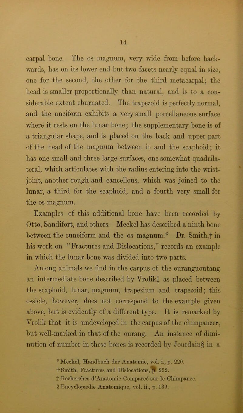 carpal bone. The os magnum, very wide from before back- wards, lias on its lower end but two facets nearly equal in size, one for the second, the other for the third metacarpal; the head is smaller proportionally than natural, and is to a con- siderable extent eburnated. The trapezoid is perfectly normal, and the unciform exhibits a very small porcellaneous surface where it rests on the lunar bone; the supplementary bone is of a triangular shape, and is placed on the back and upper part of the head of the magnum between it and the scaphoid; it has one small and three large surfaces, one somewhat quadrila- teral, which articulates with the radius entering into the wrist- joint, another rough and cancellous, which was joined to the lunar, a third for the scaphoid, and a fourth very small for the os magnum. Examples of this additional bone have been recorded by Otto, Sandifort, and others. Meckel has described a ninth bone between the cuneiform and the os magnum.* * * § JDr. Smith,! in his work on “Fractures and Dislocations,” records an example in which the lunar bone was divided into two parts. Among animals we find in the carpus of the ouranguoutang an intermediate bone described by VrolikJ: as placed between the scaphoid, lunar, magnum, trapezium and trapezoid; this ossicle, however, does not correspond to the example given above, but is evidently of a different type. It is remarked by Vrolik that it is undeveloped in the carpus of the chimpanzee, but well-marked in that of the ourang. An instance of dimi- nution of number in these bones is recorded by Jourdain§ in a * Meckel, Handlnicli cler Anatomie, vol. i., p. 220. t Smith, Fractures and Dislocations, jt. 252. Recherches d’Anatomie Compared sur le Chimpanze. § Encyclopadie Anatomique, vol. ii., p. 139.