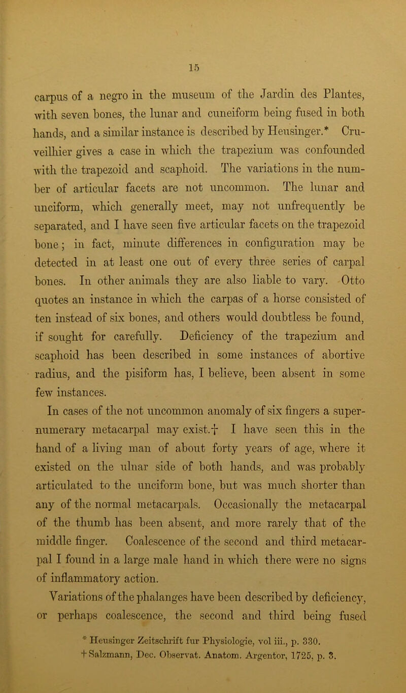carpus of a negro in the museum of the Jardin des Plantes, with seven hones, the lunar and cuneiform being fused in both hands, and a similar instance is described by Ileusinger.* Cru- veilhier gives a case in which the trapezium was confounded with the trapezoid and scaphoid. The variations in the num- ber of articular facets are not uncommon. The lunar and unciform, which generally meet, may not unfrequently be separated, and I have seen five articular facets on the trapezoid bone; in fact, minute differences in configuration may be detected in at least one out of every three series of carpal bones. In other animals they are also liable to vary. Otto quotes an instance in which the carpas of a horse consisted of ten instead of six bones, and others would doubtless be found, if sought for carefully. Deficiency of the trapezium and scaphoid has been described in some instances of abortive radius, and the pisiform has, I believe, been absent in some few instances. In cases of the not uncommon anomaly of six fingers a super- numerary metacarpal may exist, f I have seen this in the hand of a living man of about forty years of age, where it existed on the ulnar side of both hands, and was probably articulated to the unciform bone, but was much shorter than any of the normal metacarpals. Occasionally the metacarpal of the thumb has been absent, and more rarely that of the middle finger. Coalescence of the second and third metacar- pal I found in a large male hand in which there were no signs of inflammatory action. Variations of the phalanges have been described by deficiency, or perhaps coalescence, the second and third being fused * Heusinger Zeitsclirift fur Physiologie, vol iii., p. 330. tSalzmann, Dec. Observat. Anatom. Argentor, 1725. p. 3.