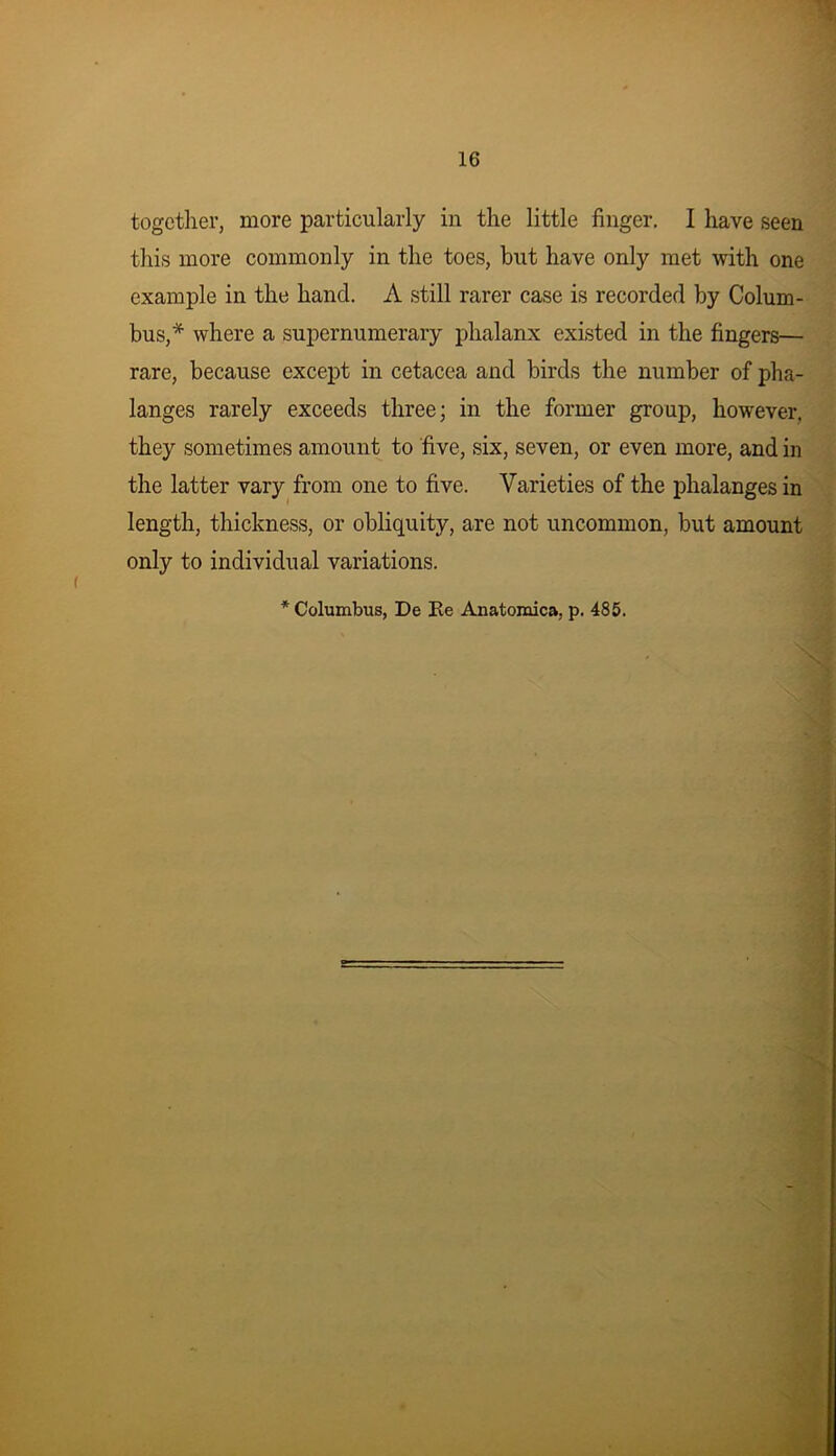 together, more particularly in the little finger. I have seen this more commonly in the toes, but have only met with one example in the hand. A still rarer case is recorded by Colum- bus,* where a supernumerary phalanx existed in the fingers— rare, because except in cetacea and birds the number of pha- langes rarely exceeds three; in the former group, however, they sometimes amount to five, six, seven, or even more, and in the latter vary from one to five. Varieties of the phalanges in length, thickness, or obliquity, are not uncommon, but amount only to individual variations. * Columbus, De Re Anatomica, p. 485.