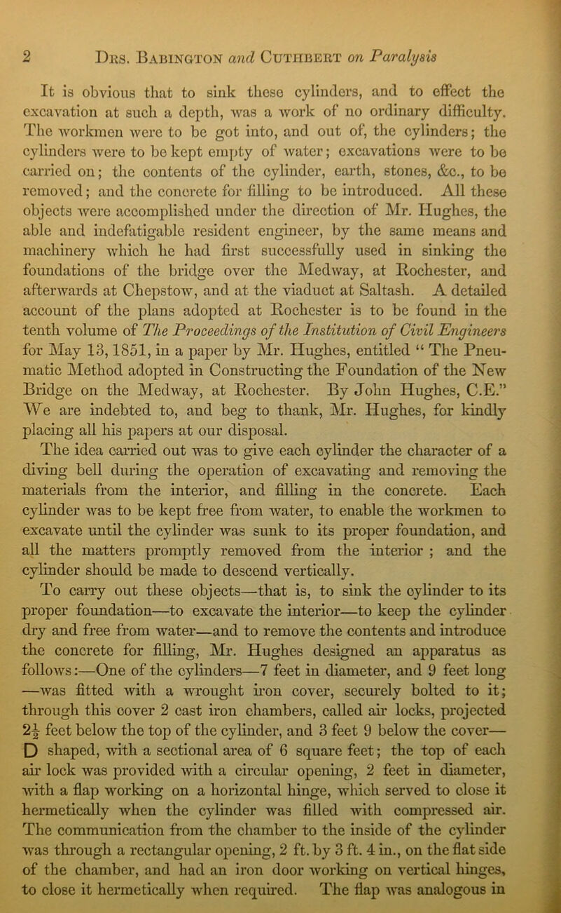 It is obvious that to sink these cylinders, and to effect the excavation at such a depth, was a work of no ordinary difficulty. The workmen were to be got into, and out of, the cylinders; the cylinders Avere to be kept empty of Avater; excavations Avere to be carried on; the contents of the cylinder, earth, stones, &c., to be removed; and the concrete for filling to be introduced. All these objects Avere accomplished under the direction of Mr. Hughes, the able and indefatigable resident engineer, by the same means and machinery Avhich he had first successfully used in sinking the foundations of the bridge over the Medway, at Rochester, and aftenvards at ChepstoAv, and at the viaduct at Saltash. A detailed account of the plans adopted at Rochester is to be found in the tenth volume of The Proceedings of the Institution of Civil Engineers for May 13,1851, in a paper by Mr. Hughes, entitled “ The Pneu- matic Method adopted in Constructing the Foundation of the Ncav Bridge on the Medway, at Rochester, By John Hughes, C.E.” We are indebted to, and beg to thank, Mr. Hughes, for kindly placing all his papers at our disposal. The idea carried out was to give each cylinder the character of a diAung bell during the operation of excavating and removing the materials from the interior, and filling in the concrete. Each cylinder AA’-as to be kept free from water, to enable the workmen to excavate until the cylinder Avas sunk to its proper foundation, and all the matters promptly removed from the interior ; and the cylinder should be made to descend vertically. To carry out these objects—that is, to sink the cylinder to its proper foundation—to excavate the interior—to keep the cylinder dry and free from Avater—and to remove the contents and introduce the concrete for filling, Mr. Hughes designed an apparatus as folloAvs;—One of the cylinders—7 feet in diameter, and 9 feet long —Avas fitted with a wrought iron cover, securely bolted to it; through this cover 2 cast iron chambers, called air locks, projected 2|- feet beloAv the top of the cylinder, and 3 feet 9 beloAv the cover— D shaped, with a sectional area of 6 square feet; the top of eacli air lock was provided with a circular opening, 2 feet in diameter, Avith a flap working on a horizontal hinge, which served to close it hermetically when the cylinder was filled Avith compressed air. The communication from the chamber to the inside of the cylinder was through a rectangular opening, 2 ft. by 3 ft. 4 in., on the flat side of the chamber, and had an iron door Avorking on vertical hinges, to close it hermetically when required. The flap Avas analogous in