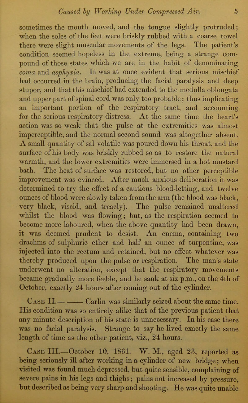 sometimes the mouth moved, and the tongue slightly protruded; when the soles of the feet were briskly rubbed with a coarse towel there were slight muscular movements of the legs. The patient’s condition seemed hopeless in the extreme, being a strange com- pound of those states which we are in the habit of denominating coma and asphyxia. It was at once evident that serious mischief had occuiTed in the brain, producing the facial paralysis and deep stupor, and that this mischief had extended to the medulla oblongata and upper part of spinal cord was only too probable; thus implicating an important portion of the respiratory tract, and accounting for the serious respiratory distress. At the same time the heart’s action was so weak that the pulse at the extremities was almost imperceptible, and the normal second sound was altogether absent. A small quantity of sal volatile was poured down his throat, and the surface of his body was briskly rubbed so as to restore the natural warmth, and the lower extremities were immersed in a hot mustard bath. The heat of surface was restored, but no other perceptible improvement was evinced. After much anxious deliberation it was determined to try the effect of a cautious blood-letting, and twelve ounces of blood were slowly taken from the arm (the blood was black, very black, viscid, and treacly). The pulse remained unaltered whilst the blood was flowing; but, as the respiration seemed to become more laboured, when the above quantity had been drawn, it was deemed prudent to desist. An enema, containing two drachms of sulphuric ether and half an ounce of turpentine, was injected into the rectum and retained, but no effect whatever was thereby produced upon the pulse or respiration. The man’s state underwent no alteration, except that the respiratory movements became gradually more feeble, and he sank at six p.m., on the 4th of October, exactly 24 hours after coming out of the cylinder. Case II. Carlin was similarly seized about the same time. His condition was so entmely alike that of the previous patient that any minute description of his state is unnecessary. In his case there was no facial paralysis. Strange to say he lived exactly the same length of time as the other patient, viz., 24 hours. Case III.—October 10, 1861. W. M., aged 23, reported as being seriously ill after working in a cylinder of new bridge; when visited was found much depressed, but quite sensible, complaining of severe pains in his legs and thighs; pains not increased by pressure, but described as being very sharp and shooting. He was quite unable