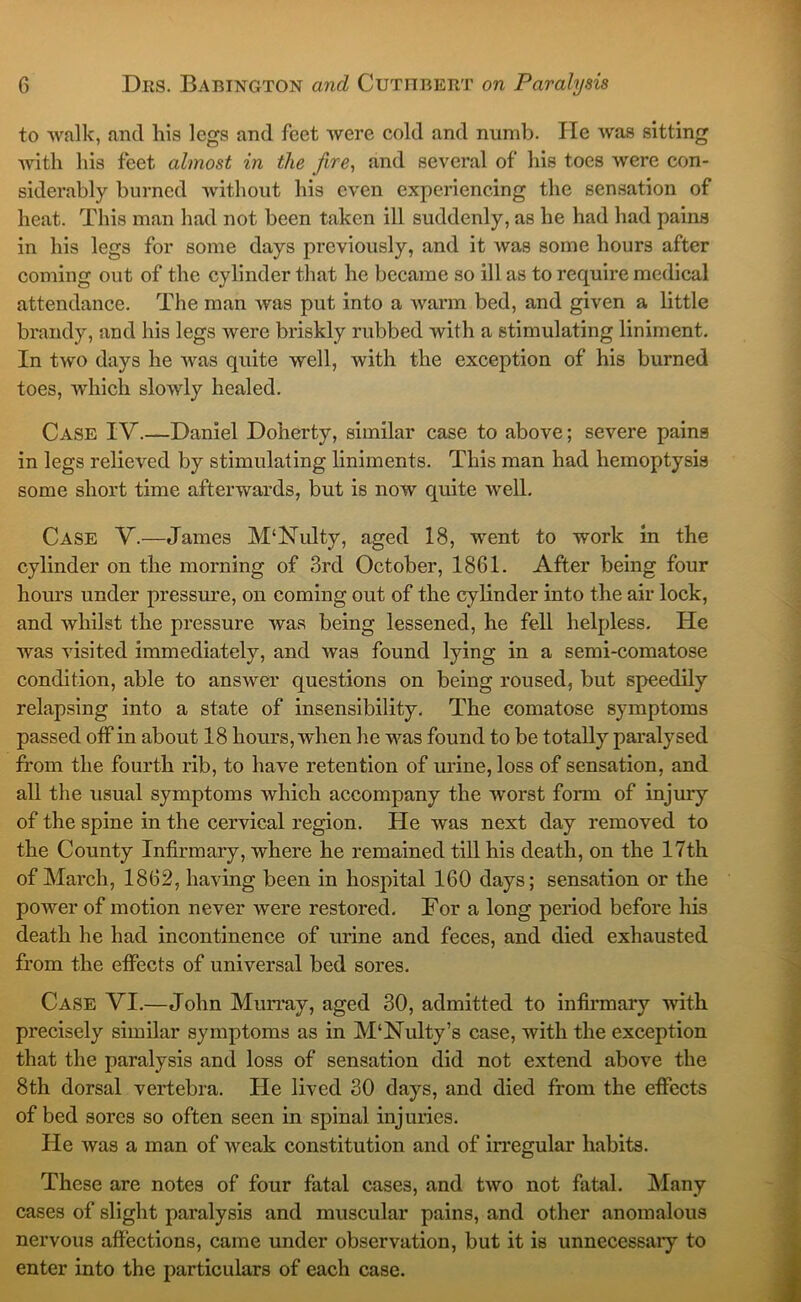 to walk, and his legs and feet were cold and numb. He was sitting Avith his feet almost in the fire., and several of his toes were con- siderably burned Avithout his even experiencing the sensation of heat. This man had not been taken ill suddenly, as he had had pains in his legs for some days previously, and it Avas some hours after coming out of the cylinder that he became so ill as to require medical attendance. The man Avas put into a Avarm bed, and given a little brandy, and his legs Avere briskly rubbed with a stimulating liniment. In tAVO days he Avas quite well, with the exception of his burned toes, which slowly healed. Case IV.—Daniel Doherty, similar case to above; severe pains in legs relieved by stimulating liniments. This man had hemoptysis some short time afterwards, but is now quite Avell. Case V.—James M‘Nulty, aged 18, went to work in the cylinder on the morning of 3rd October, 1861. After being four hours under pressure, on coming out of the cylinder into the air lock, and whilst the pressure Avas being lessened, he fell helpless. He was visited immediately, and Avas found lying in a semi-comatose condition, able to ansAver questions on being roused, but speedily relapsing into a state of insensibility. The comatose symptoms passed off in about 18 hours, when he was found to be totally paralysed from the fourth rib, to have retention of mine, loss of sensation, and all the usual symptoms which accompany the Avorst form of injury of the spine in the cervical region. He was next day removed to the County Infirmary, where he remained till his death, on the 17th of March, 1862, having been in hospital 160 days; sensation or the power of motion never Avere restored. For a long period before his death he had incontinence of urine and feces, and died exhausted from the effects of universal bed sores. Case VI.—John Mun’ay, aged 30, admitted to infirmary Avith precisely similar symptoms as in M‘Nulty’s case, with the exception that the paralysis and loss of sensation did not extend above the 8th dorsal vertebra. He lived 30 days, and died from the effects of bed sores so often seen in spinal injuries. He Avas a man of weak constitution and of irregular habits. These are notes of four fatal cases, and two not fatal. INIany cases of slight paralysis and muscular pains, and other anomalous nervous affections, came under observation, but it is unnecessary to enter into the particulars of each case.