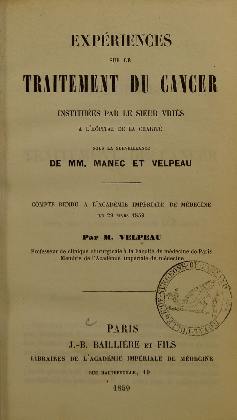 SUR LE TRAITËMERIT DU (iAAlOR INSTITUÉES PAR LE SIEUR VRIÈS A l’hôpital de la charité SOüS LA SURVEILLANCE DE MM. MANEC ET VELPEAU COMPTE RENDU A L’ACADÉMIE IMPÉRIALE DE MÉDECINE LE 29 MARS 1859 Par M. VELPEAV Professeur de clinique chirurgicale à la Faculté de médecine de Paris LIBRAIRES DE l’aCADÉMIE IMPÉRIALE DE MÉDECINE RUE HAUTEFEUILLE , 1 9 1859