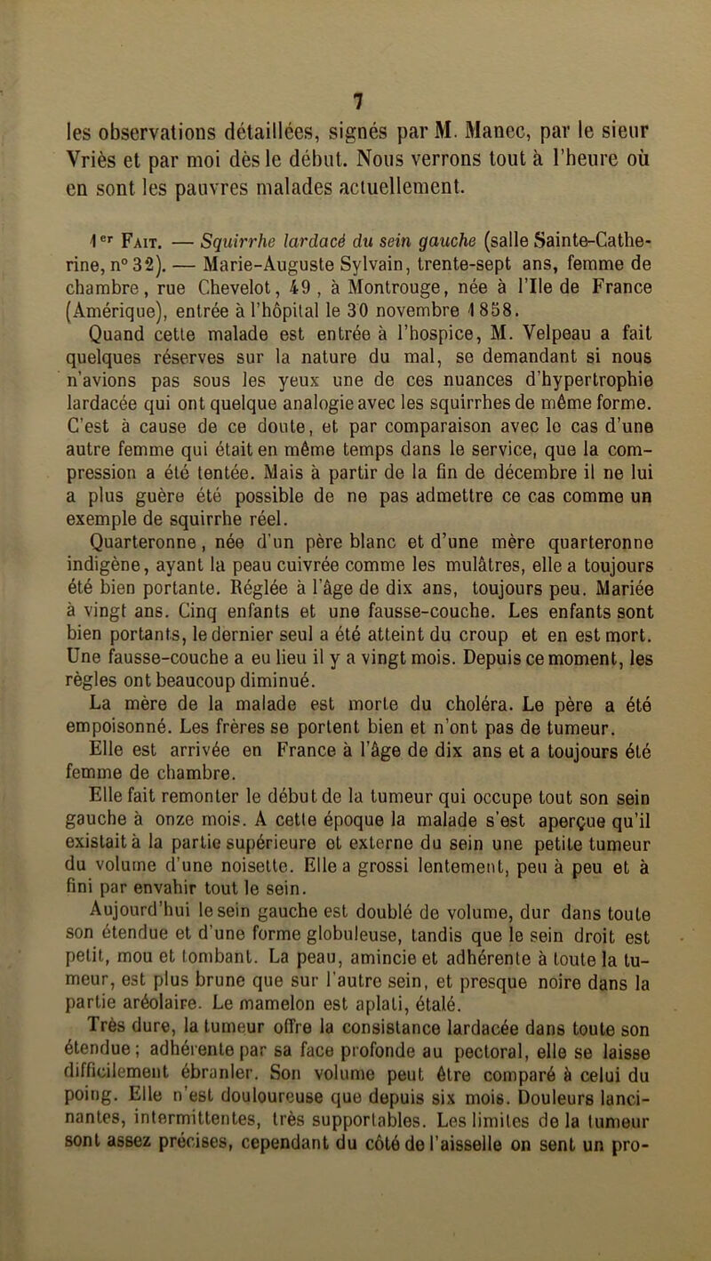 les observations détaillées, signés parM. Manec, par le sieur Vriès et par moi dès le début. Nous verrons tout à l’heure où en sont les pauvres malades actuellement. 1 *'■ Fait. — Squirrhe lardacé du sein gauche (salle Sainte-Cathe- rine, n° 32). — Marie-Auguste Sylvain, trente-sept ans, femme de chambre, rue Chevelot, 49, à Montrouge, née à l’IIe de France (Amérique), entrée à l’hôpital le 30 novembre 1 858. Quand cette malade est entrée à l’hospice, M. Velpeau a fait quelques réserves sur la nature du mal, se demandant si nous n’avions pas sous les yeux une de ces nuances d’hypertrophie lardacée qui ont quelque analogie avec les squirrhes de même forme. C’est à cause de ce doute, et par comparaison avec le cas d’une autre femme qui était en même temps dans le service, que la com- pression a été tentée. Mais à partir de la fin de décembre il ne lui a plus guère été possible de ne pas admettre ce cas comme un exemple de squirrhe réel. Quarteronne, née d’un père blanc et d’une mère quarteronne indigène, ayant la peau cuivrée comme les mulâtres, elle a toujours été bien portante. Réglée à l’âge de dix ans, toujours peu. Mariée à vingt ans. Cinq enfants et une fausse-couche. Les enfants sont bien portants, le dernier seul a été atteint du croup et en est mort. Une fausse-couche a eu lieu il y a vingt mois. Depuis ce moment, les règles ont beaucoup diminué. La mère de la malade est morte du choléra. Le père a été empoisonné. Les frères se portent bien et n’ont pas de tumeur. Elle est arrivée en France à l’âge de dix ans et a toujours été femme de chambre. Elle fait remonter le début de la tumeur qui occupe tout son sein gauche à onze mois. A cette époque la malade s’est aperçue qu’il existait à la partie supérieure et externe du sein une petite tumeur du volume d’une noisette. Elle a grossi lentement, peu à peu et à fini par envahir tout le sein. Aujourd’hui le sein gauche est doublé de volume, dur dans toute son étendue et d’une forme globuleuse, tandis que le sein droit est petit, mou et tombant. La peau, amincie et adhérente à toute la tu- meur, est plus brune que sur l’autre sein, et presque noire dans la partie aréolaire. Le mamelon est aplati, étalé. Très dure, la tumeur offre la consistance lardacée dans toute son étendue; adhérente par sa face profonde au pectoral, elle se laisse difficilement ébranler. Son volume peut être comparé à celui du poing. Elle n’est douloureuse que depuis six mois. Douleurs lanci- nantes, intermittentes, très supportables. Les limites de la tumeur sont assez précises, cependant du côté de l’aisselle on sent un pro-