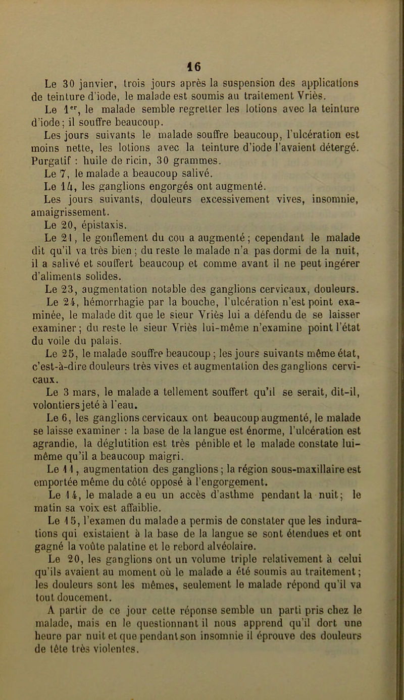 Le 30 janvier, trois jours après la suspension des applications de teinture d’iode, le malade est soumis au traitement Vriès. Le 1®*', le malade semble regretter les lotions avec la teinture d’iode; il souffre beaucoup. Les jours suivants le malade souffre beaucoup, l’ulcération est moins nette, les lotions avec la teinture d’iode l’avaient détergé. Purgatif : huile de ricin, 30 grammes. Le 7, le malade a beaucoup salivé. Le \h, les ganglions engorgés ont augmenté. Les jours suivants, douleurs excessivement vives, insomnie, amaigrissement. Le 20, épistaxis. Le 21, le gonflement du cou a augmenté; cependant le malade dit qu’il va très bien ; du reste le malade n’a pas dormi de la nuit, il a salivé et souffert beaucoup et comme avant il ne peut ingérer d’aliments solides. Le 23, augmentation notable des ganglions cervicaux, douleurs. Le 24, hémorrhagie par la bouche, l’ulcération n’est point exa- minée, le malade dit que le sieur Vriès lui a défendu de se laisser examiner; du reste le sieur Vriès lui-même n’examine point l’état du voile du palais. Le 25, le malade souffre beaucoup ; les jours suivants même état, c’est-à-dire douleurs très vives et augmentation des ganglions cervi- caux. Le 3 mars, le malade a tellement souffert qu’il se serait, dit-il, volontiers jeté à l'eau. Le 6, les ganglions cervicaux ont beaucoup augmenté, le malade se laisse examiner : la base de la langue est énorme, l’ulcération est agrandie, la déglutition est très pénible et le malade constate lui- même qu’il a beaucoup maigri. Le 1 i, augmentation des ganglions ; la région sous-maxillaire est emportée même du côté opposé à l’engorgement. Le 14, le malade a eu un accès d’asthme pendant la nuit; le matin sa voix est affaiblie. Le 4 5, l’examen du malade a permis de constater que les indura- tions qui existaient à la base de la langue se sont étendues et ont gagné la voûte palatine et le rebord alvéolaire. Le 20, les ganglions ont un volume triple relativement à celui qu’ils avaient au moment où le malade a été soumis au traitement; les douleurs sont les mômes, seulement le malade répond qu’il va tout doucement. A partir de ce jour cette réponse semble un parti pris chez le malade, mais en le questionnant il nous apprend qu’il dort une heure par nuit et que pendant son insomnie il éprouve des douleurs de tête très violentes.