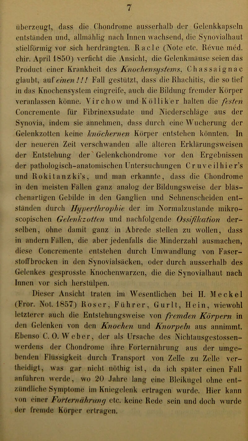 überzeugt, dass die Chondrome ausserhalb der Gelenkkapseln entständen und, allmählig nach Innen wachsend, die Synovialhaul stiel förmig vor sich herdrängten. Racle (Note etc. Revue med. chir. April 1850) verficht die Ansicht, die Gelenkmäuse seien das Product einer Krankheit des Knochen Systems, Chassaignac glaubt, auf einen!!! Fall gestützt, dass die Rhachitis, die so tief in das Knochensystem eingreife, auch die Bildung fremder Körper veranlassen könne. Yirchow und Kölliker halten die festen Concremente für Fibrinexsudate und Niederschläge aus der Synovia, indem sie annehmen, dass durch eine Wucherung der Gelenkzotten keine knöchernen Körper entstehen könnten. In der neueren Zeit verschwanden alle älteren Erklärungsweisen der Entstehung der Gelenkchondrome vor den Ergebnissen der pathologisch-anatomischen Untersuchungen Cr uveilhier’s und Rokitanzki’s, und man erkannte, dass die Chondrome in den meisten Fällen ganz analog der Bildungsweise der bläs- chenartigen Gebilde in den Ganglien und Sehnenscheiden ent- ständen durch Hyperthrophie der im Normalzustände mikro- scopischen Gelenkzotten und nachfolgende Ossifikation der- selben, ohne damit ganz in Abrede stellen zu wollen, dass in andern Fällen, die aber jedenfalls die Minderzahl ausmachen, diese Concremente entstehen durch Umwandlung von Faser- stolfbrocken in den Synovialsäcken, oder durch ausserhalb des Gelenkes gesprosste Knochenwarzen, die die Synovialhaut nach Innen vor sich herstülpen. Dieser Ansicht traten im Wesentlichen bei H. Meckel (f ror. Not. 1857) Roser, Führer, G u r 11, Hein, wiewohl letzterer auch die Entstehungsweise von fremden Körpern in den Gelenken von den Knochen und Knorpeln aus annimmt. Ebenso C. 0. Weber, der als Ursache des Niehtausgestossen- werdens der Chondrome ihre Forternährung aus der umge- benden Flüssigkeit durch Transport von Zelle zu Zelle ver- theidigt, was gar nicht nötliig ist, da ich später einen Fall anführen werde, wo 20 Jahre lang eine Bleikugel ohne ent- zündliche Symptome im Kniegelenk ertragen wurde. Hier kann von einer Forternährung etc. keine Rede sein und doch wurde der fremde Körper ertragen.