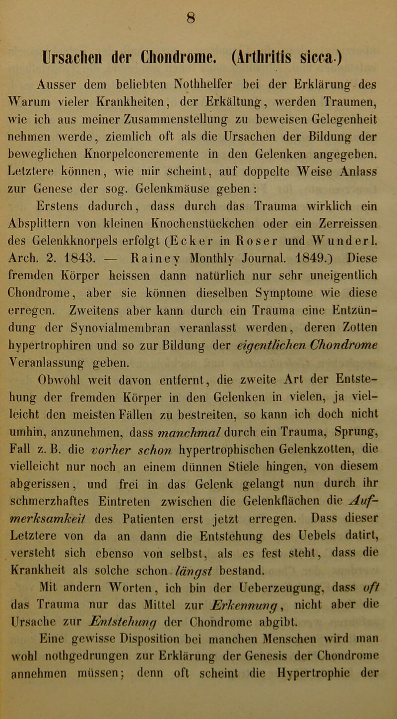 Ursachen der Chondrome. (Arthritis sicca) Ausser dem beliebten Nothhelfer bei der Erklärung des Warum vieler Krankheiten, der Erkältung, werden Traumen, wie ich ans meiner Zusammenstellung zu beweisen Gelegenheit nehmen werde, ziemlich oft als die Ursachen der Bildung der beweglichen Knorpelconcremente in den Gelenken angegeben. Letztere können, wie mir scheint, auf doppelte Weise Anlass zur Genese der sog. Gelenkmäuse geben : Erstens dadurch, dass durch das Trauma wirklich ein Absplittern von kleinen Knochenstückchen oder ein Zerreissen des Gelenkknorpels erfolgt (Ecker in R o s e r und W u n d e r 1. Arch. 2. 1843. — Rainey Monthly Journal. 1849.) Diese fremden Körper heissen dann natürlich nur sehr uneigentlich Chondrome, aber sie können dieselben Symptome wie diese erregen. Zweitens aber kann durch ein Trauma eine Entzün- dung der Synovialmembran veranlasst werden, deren Zotten hypertrophiren und so zur Bildung der eigentlichen Chondrome Veranlassung geben. Obwohl weit davon entfernt, die zweite Art der Entste- hung der fremden Körper in den Gelenken in vielen, ja viel- leicht den meisten Fällen zu bestreiten, so kann ich doch nicht umhin, anzunehmen, dass manchmal durch ein Trauma, Sprung, Fall z. B. die vorher schon hypertrophischen Gelenkzotten, die vielleicht nur noch an einem dünnen Stiele hingen, von diesem abgerissen, und frei in das Gelenk gelangt nun durch ihr schmerzhaftes Eintreten zwischen die Gelenkflächen die Auf- merksamkeit des Patienten erst jetzt erregen. Dass dieser Letztere von da an dann die Entstehung des Uebels datirt, versteht sich ebenso von selbst, als es fest steht, dass die Krankheit als solche schon längst bestand. Mit andern Worten, ich bin der Ueberzeugung, dass oft das Trauma nur das Mittel zur Erkennung, nicht aber die Ursache zur Entstehung der Chondrome abgibt. Eine gewisse Disposition bei manchen Menschen wird man wohl nothgedrungen zur Erklärung der Genesis der Chondrome annehmen müssen; denn oft scheint die Hypertrophie der