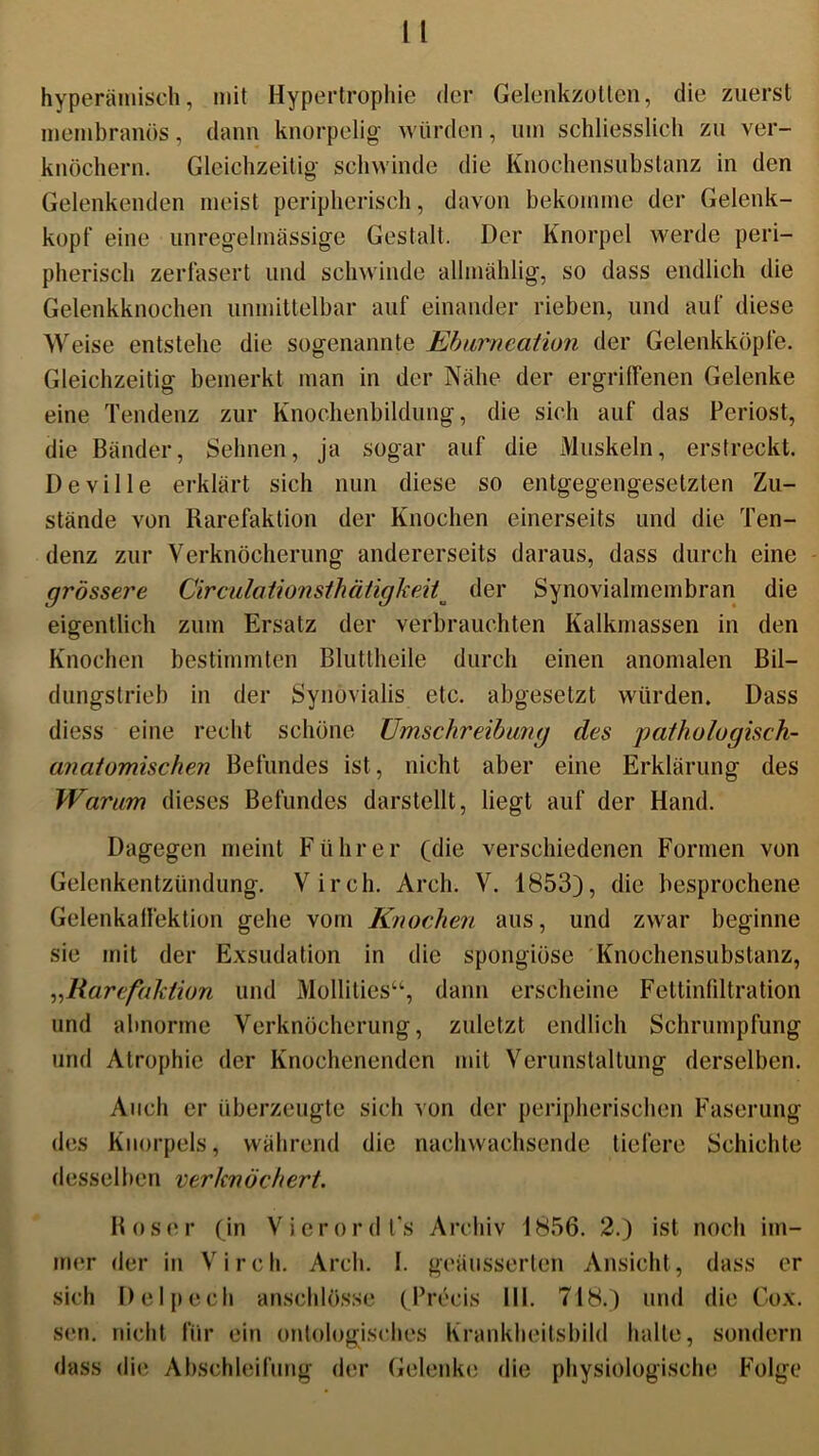 hyperäinisch, mit Hypertrophie der Gelenkzotten, die zuerst membranös, dann knorpelig würden, um schliesslich zu ver- knöchern. Gleichzeitig schwinde die Knochensubstanz in den Gelenkenden meist peripherisch, davon bekomme der Gelenk- kopf eine unregelmässige Gestalt. Der Knorpel werde peri- pherisch zerfasert und schwinde allmählig, so dass endlich die Gelenkknochen unmittelbar auf einander rieben, und auf diese Weise entstehe die sogenannte Ebumeation der Gelenkköpfe. Gleichzeitig bemerkt man in der Nähe der ergriffenen Gelenke eine Tendenz zur Knochenbildung, die sich auf das Periost, die Bänder, Sehnen, ja sogar auf die Muskeln, erstreckt. Deville erklärt sich nun diese so entgegengesetzten Zu- stände von Rarefaktion der Knochen einerseits und die Ten- denz zur Verknöcherung andererseits daraus, dass durch eine grössere Circula tionsth ä tigkei ^ der Synovialmembran die eigentlich zum Ersatz der verbrauchten Kalkmassen in den Knochen bestimmten Bluttheile durch einen anomalen Bil- dungstrieb in der Synovialis etc. abgesetzt würden. Dass diess eine recht schöne Umschreibung des patliologisch- anaiomischen Befundes ist, nicht aber eine Erklärung des Warum dieses Befundes darstellt, liegt auf der Hand. Dagegen meint Führer (die verschiedenen Formen von Gelenkentzündung. Virch. Arch. V. 1853), die besprochene Gelenkaffektion gehe vom Knochen aus, und zwar beginne sie mit der Exsudation in die spongiöse Knochensubstanz, „Rarefaktion und Mollities“, dann erscheine Fettinfiltration und abnorme Verknöcherung, zuletzt endlich Schrumpfung und Atrophie der Knochenenden mit Verunstaltung derselben. Auch er überzeugte sich von der peripherischen Faserung des Knorpels, während die nachwachsende tiefere Schichte desselben verknöchert. Roser (in Vierordt’s Archiv 1856. 2.) ist noch im- mer der in Virch. Arch. I. gebesserten Ansicht, dass er sich Delpech anschlösse (Precis III. 718.) und die Cox. sen. nicht für ein ontologisches Krankheitsbild halte, sondern dass die Abschleifung der Gelenke die physiologische Folge