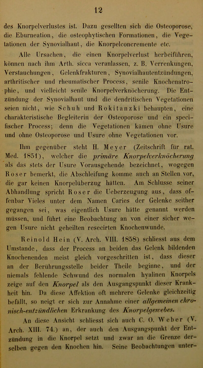 des Knorpelverlustes ist. Dazu gesellten sich die Osteoporose, die Eburneation, die osteophytischen Formationen, die Vege- tationen der Synovialhaut, die Knorpelconcremente etc. Alle Ursachen, die einen Knorpelverlust herbeifuhren, können nach ihm Arth, sicca veranlassen, z. B. Verrenkungen, Verstauchungen, Gelenkfrakturen, Synovialhautentzündungen, arthritischer und rheumatischer Process, senile Knochenatro- phie, und vielleicht senile Knorpelverknöcherung. Die Ent- zündung der Synovialhaut und die dendritischen Vegetationen seien nicht, wie S c h u h und R o k i t a n z k i behaupten, eine charakteristische Begleiterin der Osteoporose und ein speci- fischer Process; denn die Vegetationen kämen ohne Usure und ohne Osteoporose und Usure ohne Vegetationen vor. Ihm gegenüber steht H. Meyer (Zeitschrift für rat. Med. 1851), welcher die 'primäre Knorpelverknöcherung als das stets der Usure Vorausgehende bezeichnet, wogegen Roser bemerkt, die Abschleifung komme auch an Stellen vor, die gar keinen Knorpelüberzug hätten. Am Schlüsse seiner Abhandlung spricht Roser die Ueberzeugung aus, dass of- fenbar Vieles unter dem Namen Caries der Gelenke seither gegangen sei, was eigentlich Usure hätte genannt werden müssen, und führt eine Beobachtung an von einer sicher we- gen Usure nicht geheilten resecirten Knochenwunde. Rein old Hein (V. Arch. VIII. 1858) schliesst aus dem Umstande, dass der Process an beiden das Gelenk bildenden Knochenenden meist gleich vorgeschritten ist, dass dieser an der Berührungsstelle beider Theile beginne, und der niemals fehlende Schwund des normalen hyalinen Knorpels zeige auf den Knorpel als den Ausgangspunkt dieser Krank- heit hin. Da diese AfFektion oft mehrere Gelenke gleichzeitig befällt, so neigt er sich zur Annahme einer allgemeinen chro- nisch-entzündlichen Erkrankung des Knorpelgewebes. An diese Ansicht schliesst sich auch C. 0. Weber (V. Arch. XIII. 74.) an, der auch den Ausgangspunkt der Ent- zündung in die Knorpel setzt und zwar an die Grenze der- selben gegen den Knochen hin. Seine Beobachtungen unter-