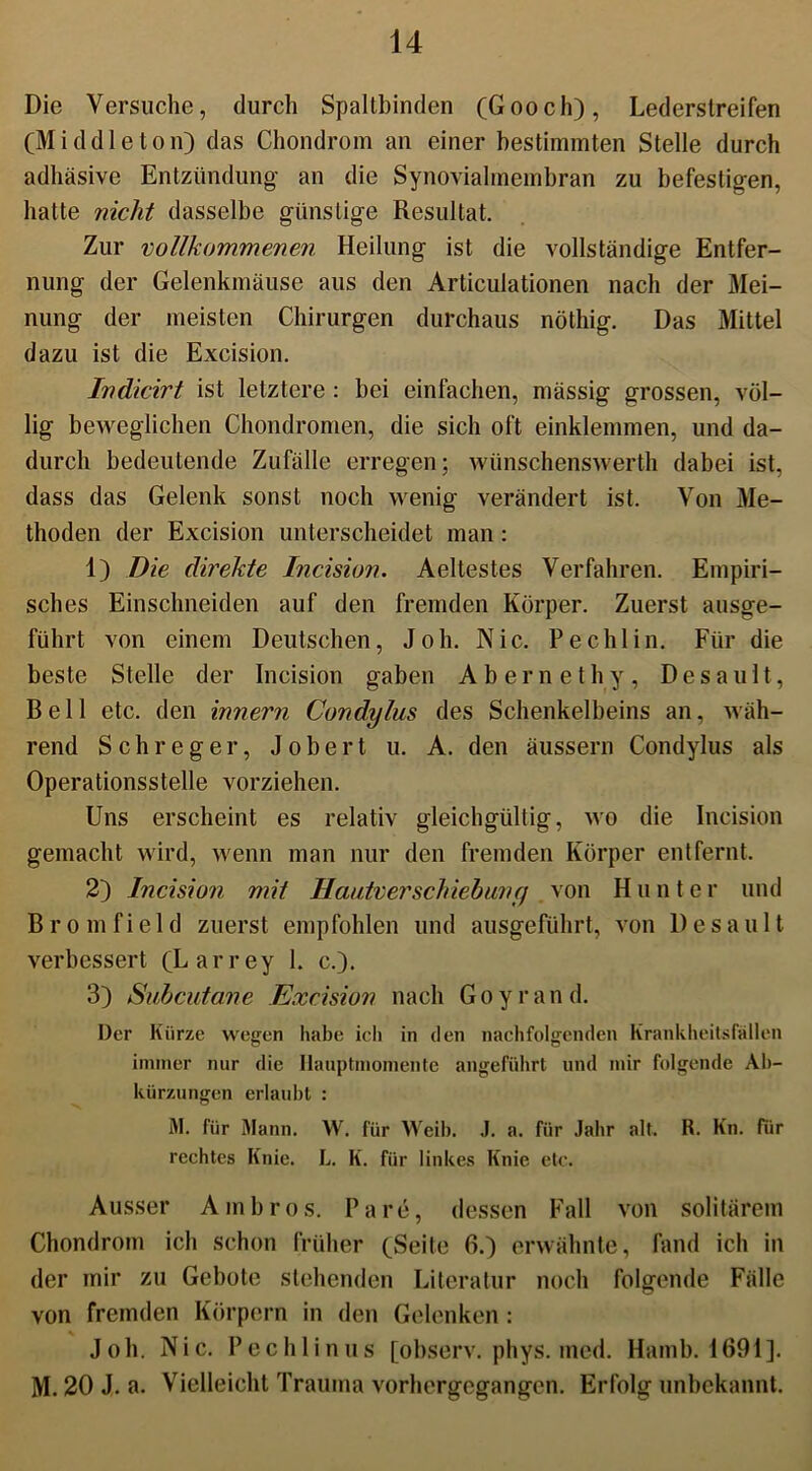 Die Versuche, durch Spaltbinden (Gooch), Lederstreifen (Middleton) das Chondrom an einer bestimmten Stelle durch adhäsive Entzündung an die Synovialmembran zu befestigen, hatte nicht dasselbe günstige Resultat. Zur vollkommenen Heilung ist die vollständige Entfer- nung der Gelenkmäuse aus den Articulationen nach der Mei- nung der meisten Chirurgen durchaus nöthig. Das Mittel dazu ist die Excision. Indicirt ist letztere : bei einfachen, mässig grossen, völ- lig beweglichen Chondromen, die sich oft einklennnen, und da- durch bedeutende Zufälle erregen; wünschenswerth dabei ist, dass das Gelenk sonst noch wenig verändert ist. Von Me- thoden der Excision unterscheidet man: 1) Die direkte Incision. Aeltestes Verfahren. Empiri- sches Einschneiden auf den fremden Körper. Zuerst ausge- führt von einem Deutschen, Joh. Nie. Pechlin. Für die beste Stelle der Incision gaben Abernethy, Desault, Bell etc. den innern Condylus des Schenkelbeins an, wäh- rend Sch reger, Jobert u. A. den äussern Condylus als Operationsstelle vorziehen. Uns erscheint es relativ gleichgültig, wo die Incision gemacht wird, wenn man nur den fremden Körper entfernt. 2) Incision mit HautverSchiebung von H u n t e r und B r o m f i e 1 d zuerst empfohlen und ausgeführt, von Desault verbessert (Larrey 1. c.). 3) Subcutane Excision nach Goyrand. Der Kürze wegen habe ich in den nachfolgenden Krankheitsfällen immer nur die Ilauptmomente angeführt und mir folgende Ab- kürzungen erlaubt : M. für Mann. W. für Weib. .1. a. für Jahr alt. R. Kn. fiir rechtes Knie. L. K. für linkes Knie etc. Ausser Ambros. Pa re, dessen Fall von solitärem Chondrom ich schon früher (Seite 6.) erwähnte, fand ich in der mir zu Gebote stehenden Literatur noch folgende Fälle von fremden Körpern in den Gelenken: Joh. Nie. Pechlinus [observ. phys. med. Hamb. 1691]. M. 20 J. a. Vielleicht Trauma vorhergegangen. Erfolg unbekannt.