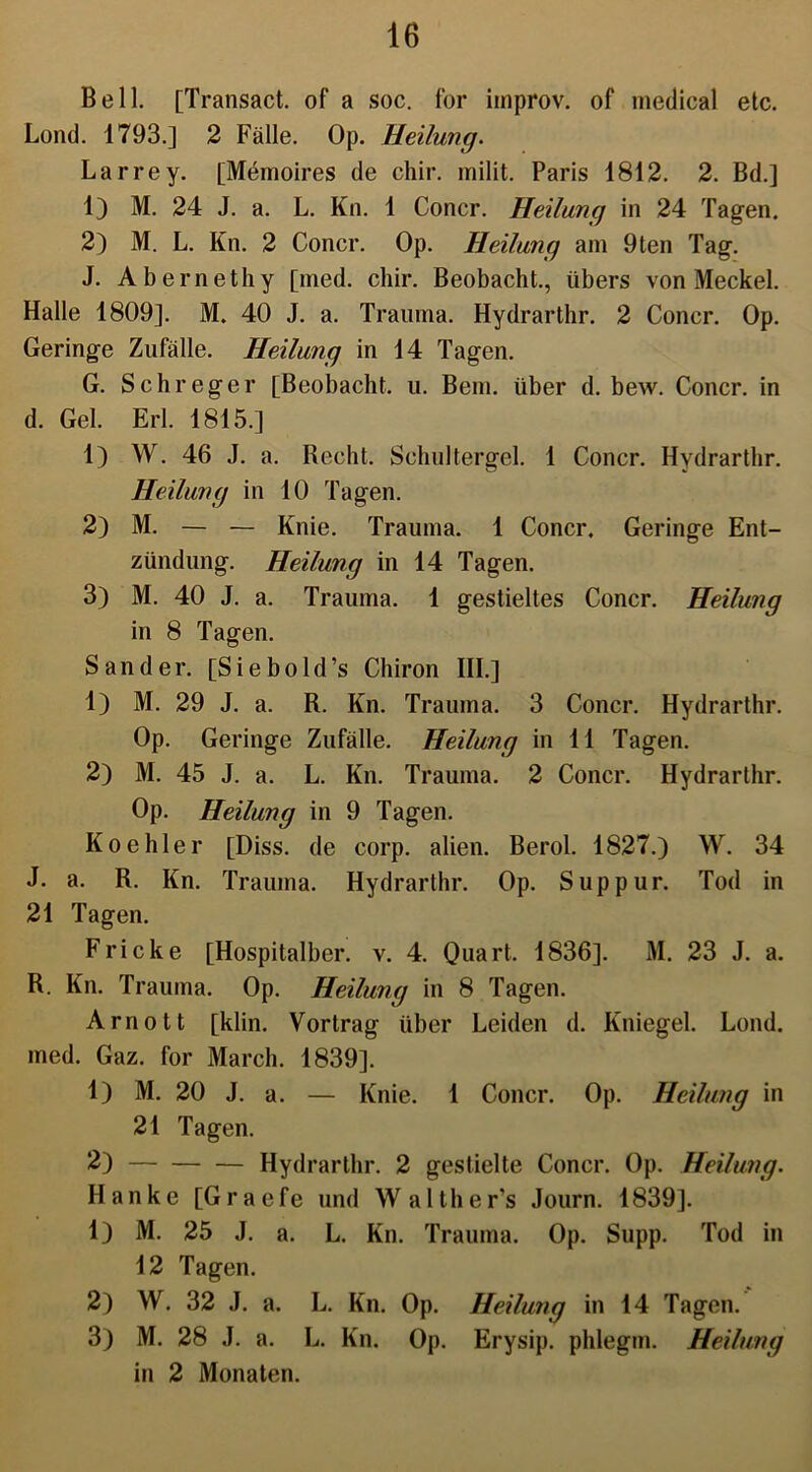 Bell. [Transact. of a soc. for improv. of medical etc. Lond. 1793.] 2 Fälle. Op. Heilung. Larrey. [Memoires de chir. milit. Paris 1812. 2. Bd.] 1) M. 24 J. a. L. Kn. 1 Concr. Heilung in 24 Tagen. 2) M. L. Kn. 2 Concr. Op. Heilung am 9ten Tag. J. Abernethy [med. chir. Beobacht., übers von Meckel. Halle 1809]. M. 40 J. a. Trauma. Hydrarthr. 2 Concr. Op. Geringe Zufälle. Heilung in 14 Tagen. G. Schreger [Beobacht, u. Bern, über d. bew. Concr. in d. Gel. Erl. 1815.] 1) W. 46 J. a. Recht. Schultergel. 1 Concr. Hydrarthr. Heilung in 10 Tagen. 2) M. — — Knie. Trauma. 1 Concr. Geringe Ent- zündung. Heilung in 14 Tagen. 3) M. 40 J. a. Trauma. 1 gestieltes Concr. Heilung in 8 Tagen. Sander. [Siebold’s Chiron III.] 1) M. 29 J. a. R. Kn. Trauma. 3 Concr. Hydrarthr. Op. Geringe Zufälle. Heilung in 11 Tagen. 2) M. 45 J. a. L. Kn. Trauma. 2 Concr. Hydrarthr. Op. Heilung in 9 Tagen. Koehler [Diss. de corp. alien. Berol. 1827.) W. 34 J. a. R. Kn. Trauma. Hydrarthr. Op. Suppur. Tod in 21 Tagen. Fricke [Hospitalber. v. 4. Quart. 1836]. M. 23 J. a. R. Kn. Trauma. Op. Heilung in 8 Tagen. Arnott [klin. Vortrag über Leiden d. Kniegel. Lond. med. Gaz. for March. 1839]. 1) M. 20 J. a. — Knie. 1 Concr. Op. Heilung in 21 Tagen. 2) Hydrarthr. 2 gestielte Concr. Op. Heilung. Hanke [Graefe und Walther’s Journ. 1839]. 1) M. 25 J. a. L. Kn. Trauma. Op. Supp. Tod in 12 Tagen. 2) W. 32 J. a. L. Kn. Op. Heilung in 14 Tagen. 3) M. 28 J. a. L. Kn. Op. Erysip. phlegm. Heilung in 2 Monaten.