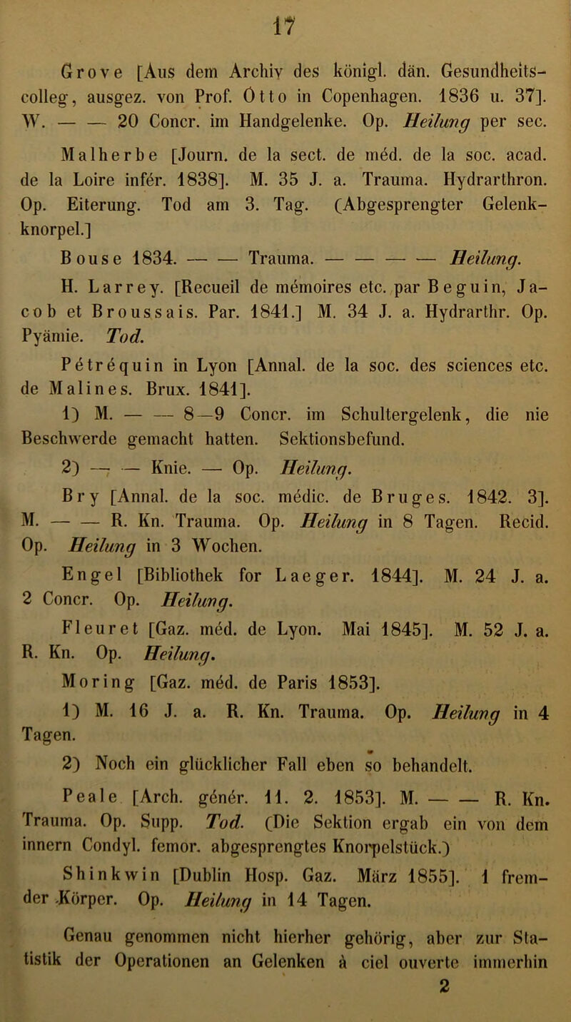 Grove [Aus dem Archiv des königl. dän. Gesundheits- colleg, ausgez. von Prof. Otto in Copenhagen. 1836 u. 37]. W. — — 20 Concr. im Handgelenke. Op. Heilung per sec. Malherbe [Journ. de la sect. de med. de la soc. acad. de la Loire infer. 1838]. M. 35 J. a. Trauma. Hydrarthron. Op. Eiterung. Tod am 3. Tag. (Abgesprengter Gelenk- knorpel.] Bouse 1834. Trauma. — — Heilung. H. Larrey. [Recueil de memoires etc. par Beguin, Ja- cob et Broussais. Par. 1841.] M. 34 J. a. Hydrarthr. Op. Pyämie. Tod. Petrequin in Lyon [Annal. de la soc. des Sciences etc. de Malines. Brux. 1841]. 1) M. — — 8—9 Concr. im Schultergelenk, die nie Beschwerde gemacht hatten. Sektionsbefund. 2) —. — Knie. — Op. Heilung. Bry [Annal. de la soc. medic. de Bruges. 1842. 3]. M. R. Kn. Trauma. Op. Heilung in 8 Tagen. Recid. Op. Heilung in 3 Wochen. Engel [Bibliothek for Laeger. 1844]. M. 24 J. a. 2 Concr. Op. Heilung. Fleuret [Gaz. med. de Lyon. Mai 1845]. M. 52 J. a. R. Kn. Op. Heilung. Moring [Gaz. med. de Paris 1853]. 1) M. 16 J. a. R. Kn. Trauma. Op. Heilung in 4 Tagen. 2) Noch ein glücklicher Fall eben so behandelt. Peale [Arch. göner. 11. 2. 1853]. M. R. Kn. Trauma. Op. Supp. Tod. (Die Sektion ergab ein von dem innern Condyl. femor. abgesprengtes Knorpelstück.) Shinkwin [Dublin Hosp. Gaz. März 1855]. 1 frem- der Körper. Op. Heilung in 14 Tagen. Genau genommen nicht hierher gehörig, aber zur Sta- tistik der Operationen an Gelenken ä ciel ouverte immerhin % 2