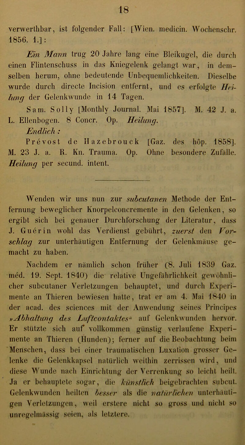 verwerthbar, ist folgender Fall: [Wien, medicin. Wochenschr. 1856. 1.]: Ein Mann trug 20 Jahre lang eine Bleikugel, die durch einen Flintenschuss in das Kniegelenk gelangt war, in dem- selben herum, ohne bedeutende Unbequemlichkeiten. Dieselbe wurde durch directe Incision entfernt, und es erfolgte Hei- lung der Gelenk wunde in 14 Tagen. Sam. Sol ly [Monthly Journal. Mai 1857]. M. 42 J. a. L. Ellenbogen. 8 Concr. Op. Heilung. Endlich : Prevost de Hazebrouck [Gaz. des hop. 1858]. M. 23 J. a. R. Kn. Trauma. Op. Ohne besondere Zufälle. Heilung per secund. intent. Wenden wir uns nun zur subcutanen Methode der Ent- fernung beweglicher Knorpelconcremente in den Gelenken, so ergibt sich bei genauer Durchforschung der Literatur, dass J. Guerin wohl das Verdienst gebührt, zuerst den Vor- schlag zur unterhäutigen Entfernung der Gelenkmäuse ge- macht zu haben. Nachdem er nämlich schon früher (8. Juli 1839 Gaz. med. 19. Sept. 1840) die relative Ungefährlichkeit gewöhnli- cher subcutaner Verletzungen behauptet, und durch Experi- mente an Thieren bewiesen halte, trat er am 4. Mai 1840 in der acad. des Sciences mit der Anwendung seines Principes »Abhaltung des Luftcontaktes“ auf Gelenkwunden hervor. Er stützte sich auf vollkommen günstig verlaufene Experi- mente an Thieren (Hunden); ferner auf die Beobachtung beim Menschen, dass bei einer traumatischen Luxation grosser Ge- lenke die Gelenkkapsel natürlich weithin zerrissen wird, und diese Wunde nach Einrichtung der Verrenkung so leicht heilt. Ja er behauptete sogar, die künstlich beigebrachten subcut. Gelenkwunden heilten besser als die natürlichen unterhäuti- gen Verletzungen, weil erstere nicht so gross und nicht so unregelmässig seien, als letztere.