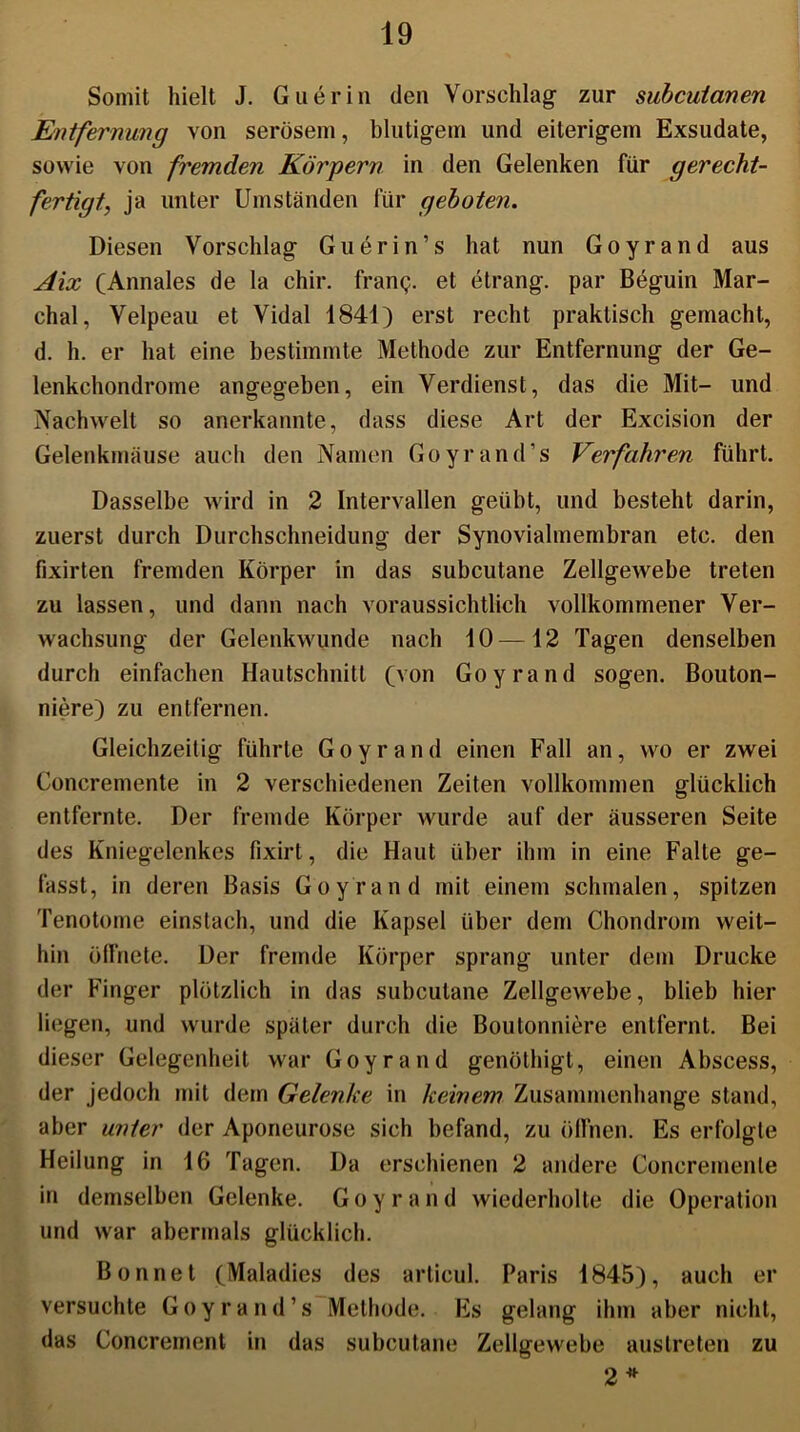 Somit hielt J. Guerin den Vorschlag zur subcutanen Entfernung von serösem, blutigem und eiterigem Exsudate, sowie von fremden Körpern in den Gelenken für gerecht- fertigt, ja unter Umständen für geboten. Diesen Vorschlag Guerin’s hat nun Goyrand aus Aix (Annales de la chir. franp. et etrang. par Beguin Mar- chal, Velpeau et Vidal 1841) erst recht praktisch gemacht, d. h. er hat eine bestimmte Methode zur Entfernung der Ge- lenkchondrome angegeben, ein Verdienst, das die Mit- und Nachwelt so anerkannte, dass diese Art der Excision der Gelenkmäuse auch den Namen Goyrand’s Verfahren führt. Dasselbe wird in 2 Intervallen geübt, und besteht darin, zuerst durch Durchschneidung der Synovialmembran etc. den fixirten fremden Körper in das subcutane Zellgewebe treten zu lassen, und dann nach voraussichtlich vollkommener Ver- wachsung der Gelenkwunde nach 10—12 Tagen denselben durch einfachen Hautschnitt (von Goyrand sogen. Bouton- niere) zu entfernen. Gleichzeitig führte Goyrand einen Fall an, wo er zwei Concremente in 2 verschiedenen Zeiten vollkommen glücklich entfernte. Der fremde Körper wurde auf der äusseren Seite des Kniegelenkes fixirt, die Haut über ihm in eine Falle ge- fasst, in deren Basis Goyrand mit einem schmalen, spitzen Tenotome einstach, und die Kapsel über dem Chondrom weit- hin öffnete. Der fremde Körper sprang unter dem Drucke der Finger plötzlich in das subcutane Zellgewebe, blieb hier liegen, und wurde später durch die Boutonniere entfernt. Bei dieser Gelegenheit war Goyrand genöthigt, einen Abscess, der jedoch mit dem Gelenke in keinem Zusammenhänge stand, aber unter der Aponeurose sich befand, zu öffnen. Es erfolgte Heilung in 16 Tagen. Da erschienen 2 andere Concremente in demselben Gelenke. G o y r a n d wiederholte die Operation und war abermals glücklich. Bonnet (Maladies des articul. Paris 1845), auch er versuchte Goyrand’s Methode. Es gelang ihm aber nicht, das Concrement in das subcutane Zellgewebe austreten zu 2 *