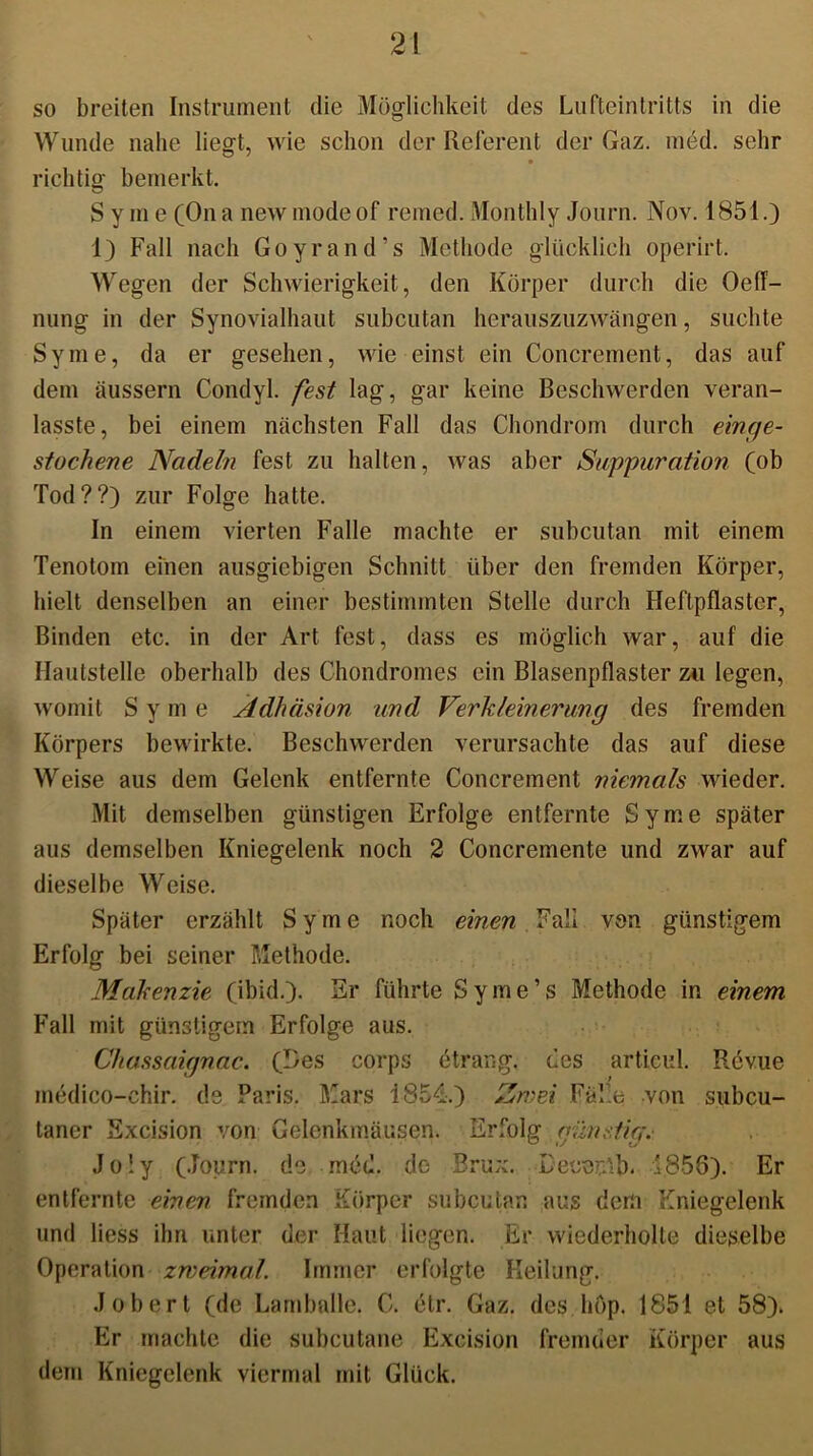 so breiten Instrument die Möglichkeit des Lufteintritts in die Wunde nahe liegt, wie schon der Referent der Gaz. med. sehr richtig bemerkt, S y m e (On a new modeof remed. Monthly Journ. Nov. 1851.) 1) Fall nach Goyrand’s Methode glücklich operirt. Wegen der Schwierigkeit, den Körper durch die Oeff- nung in der Synovialhaut subcutan herauszuzwängen, suchte Syme, da er gesehen, wie einst ein Concrement, das auf dem äussern Condyl. fest lag, gar keine Beschwerden veran- lasste, bei einem nächsten Fall das Chondrom durch einge- stochene Nadeln fest zu halten, was aber Suppuration (ob Tod??) zur Folge hatte. In einem vierten Falle machte er subcutan mit einem Tenotom einen ausgiebigen Schnitt über den fremden Körper, hielt denselben an einer bestimmten Stelle durch Heftpflaster, Binden etc. in der Art fest, dass es möglich war, auf die Hautstelle oberhalb des Chondromes ein Blasenpflaster zu legen, womit S y m e Adhäsion und Verkleinerung des fremden Körpers bewirkte. Beschwerden verursachte das auf diese Weise aus dem Gelenk entfernte Concrement niemals wieder. Mit demselben günstigen Erfolge entfernte Syme später aus demselben Kniegelenk noch 2 Concremente und zwar auf dieselbe Weise. Später erzählt Syme noch einen Fall von günstigem Erfolg bei seiner Methode. Makenzie (ibid.). Sr führte Syme’s Methode in einem Fall mit günstigem Erfolge aus. Chassciignac. (Ges corps etrang. des articul. Revue medico-chir. de Paris. Mars i854.) Zwei Fälle von subcu- lancr Excision von Gelenkmäusen. Erfolg günstig. Jo ly (Journ. de med. de Brux. Decemb. 1858). Er entfernte einen fremden Körper subcutan aus dem Kniegelenk und liess ihn unter der Haut liegen. Er wiederholte dieselbe Operation zweimal. Immer erfolgte Heilung. Jobert (de Lamballe. C. elr. Gaz. des höp. 1851 et 58). Er machte die subcutane Excision fremder Körper aus dem Kniegelenk viermal mit Glück.