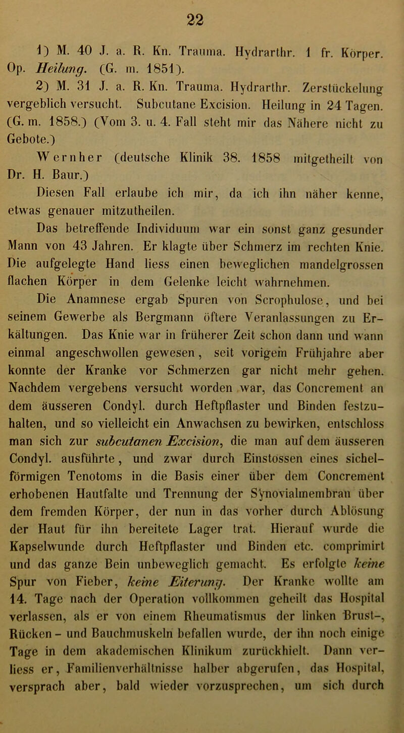1) M. 40 J. a. R. Kn. Trauma. Hydrarthr. 1 fr. Körper. Op. Heilung. (G. m. 1851). 2) M. 31 J. a. R. Kn. Trauma. Hydrarthr. Zerstückelung vergeblich versucht. Subcutane Excision. Heilung in 24 Tagen. (G. m. 1858.) (Vom 3. u. 4. Fall steht mir das Nähere nicht zu Gebote.) Wern her (deutsche Klinik 38. 1858 mitgetheilt von Dr. H. Baur.) Diesen Fall erlaube ich mir, da ich ihn näher kenne, etwas genauer mitzutheilen. Das betreffende Individuum war ein sonst ganz gesunder Mann von 43 Jahren. Er klagte über Schmerz im rechten Knie. Die aufgelegte Hand liess einen beweglichen mandelgrossen flachen Körper in dem Gelenke leicht wahrnehmen. Die Anamnese ergab Spuren von Scrophulose, und bei seinem Gewerbe als Bergmann öftere Veranlassungen zu Er- kältungen. Das Knie war in früherer Zeit schon dann und wann einmal angeschwollen gewesen , seit vorigem Frühjahre aber konnte der Kranke vor Schmerzen gar nicht mehr gehen. Nachdem vergebens versucht worden war, das Concrement an dem äusseren Condyl. durch Heftpflaster und Binden festzu- halten, und so vielleicht ein Anwachsen zu bewirken, entschloss man sich zur subcutanen Excision, die man auf dem äusseren Condyl. ausführte, und zwar durch Einstossen eines sichel- förmigen Tenotoms in die Basis einer über dem Concrement erhobenen Hautfalte und Trennung der Synovialmembran über dem fremden Körper, der nun in das vorher durch Ablösung der Haut für ihn bereitete Lager trat. Hierauf wurde die Kapselwunde durch Heftpflaster und Binden etc. comprimirt und das ganze Bein unbeweglich gemacht. Es erfolgte keine Spur von Fieber, keine Eiterung. Der Kranke wollte am 14. Tage nach der Operation vollkommen geheilt das Hospital verlassen, als er von einem Rheumatismus der linken Brust-, Rücken - und Bauchmuskeln befallen wurde, der ihn noch einige Tage in dem akademischen Klinikum zurückhielt. Dann ver- liess er, Familienverhüllnisse halber abgerufen, das Hospital, versprach aber, bald wieder vorzusprechen, um sich durch
