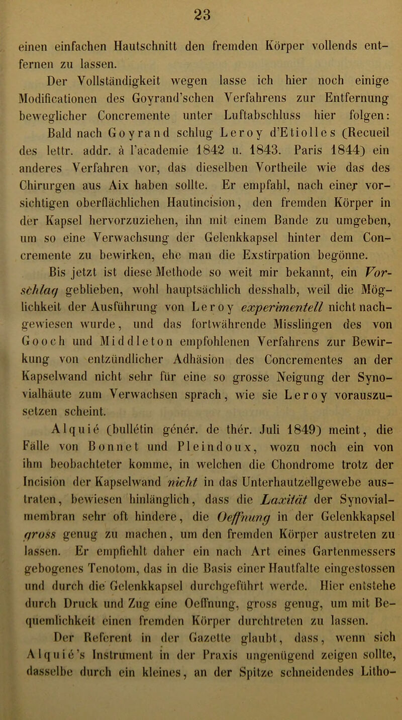 einen einfachen Hautschnitt den fremden Körper vollends ent- fernen zu lassen. Der Vollständigkeit wegen lasse ich hier noch einige Modificationen des Goyrand’schen Verfahrens zur Entfernung beweglicher Concremente unter Luftabschluss hier folgen: Bald nach Goyrand schlug Leroy d’Etiollcs (Recueil des lettr. addr. ä l’academie 1842 u. 1843. Paris 1844) ein anderes Verfahren vor, das dieselben Vortheile wie das des Chirurgen aus Aix haben sollte. Er empfahl, nach einer vor- sichtigen oberflächlichen Hautincision, den fremden Körper in der Kapsel hervorzuziehen, ihn mit einem Bande zu umgeben, um so eine Verwachsung der Gelenkkapsel hinter dem Con- cremente zu bewirken, ehe man die Exstirpation begönne. Bis jetzt ist diese Methode so weit mir bekannt, ein Vor- schlag geblieben, wohl hauptsächlich desshalb, weil die Mög- lichkeit der Ausführung von Leroy experimentell nicht nach- gewiesen wurde, und das fortwährende Misslingen des von Go och und Mid die ton empfohlenen Verfahrens zur Bewir- kung von entzündlicher Adhäsion des Concrementes an der Kapselwand nicht sehr für eine so grosse Neigung der Syno- vialhäute zum Verwachsen sprach, wie sie Leroy vorauszu- setzen scheint, Alquie (bulletin gener. de ther. Juli 1849) meint, die Fälle von Bonnct und P1 eindoux, wozu noch ein von ihm beobachteter komme, in welchen die Chondrome trotz der Incision der Kapselwand nicht in das Unterhautzellgewebe aus- traten, bewiesen hinlänglich, dass die Laxiiät der Synovial- membran sehr oft hindere, die Oefpnung in der Gelenkkapsel gross genug zu machen, um den fremden Körper austreten zu lassen. Er empfiehlt daher ein nach Art eines Gartenmessers gebogenes Tenotom, das in die Basis einer Hautfalte eingestossen und durch die Gelenkkapsel durchgeführt werde. Hier entstehe durch Druck und Zug eine Oefl'nung, gross genug, um mit Be- quemlichkeit einen fremden Körper durchtreten zu lassen. Der Referent in der Gazette glaubt, dass, wenn sich Alquie’s Instrument in der Praxis ungenügend zeigen sollte, dasselbe durch ein kleines, an der Spitze schneidendes Litho-