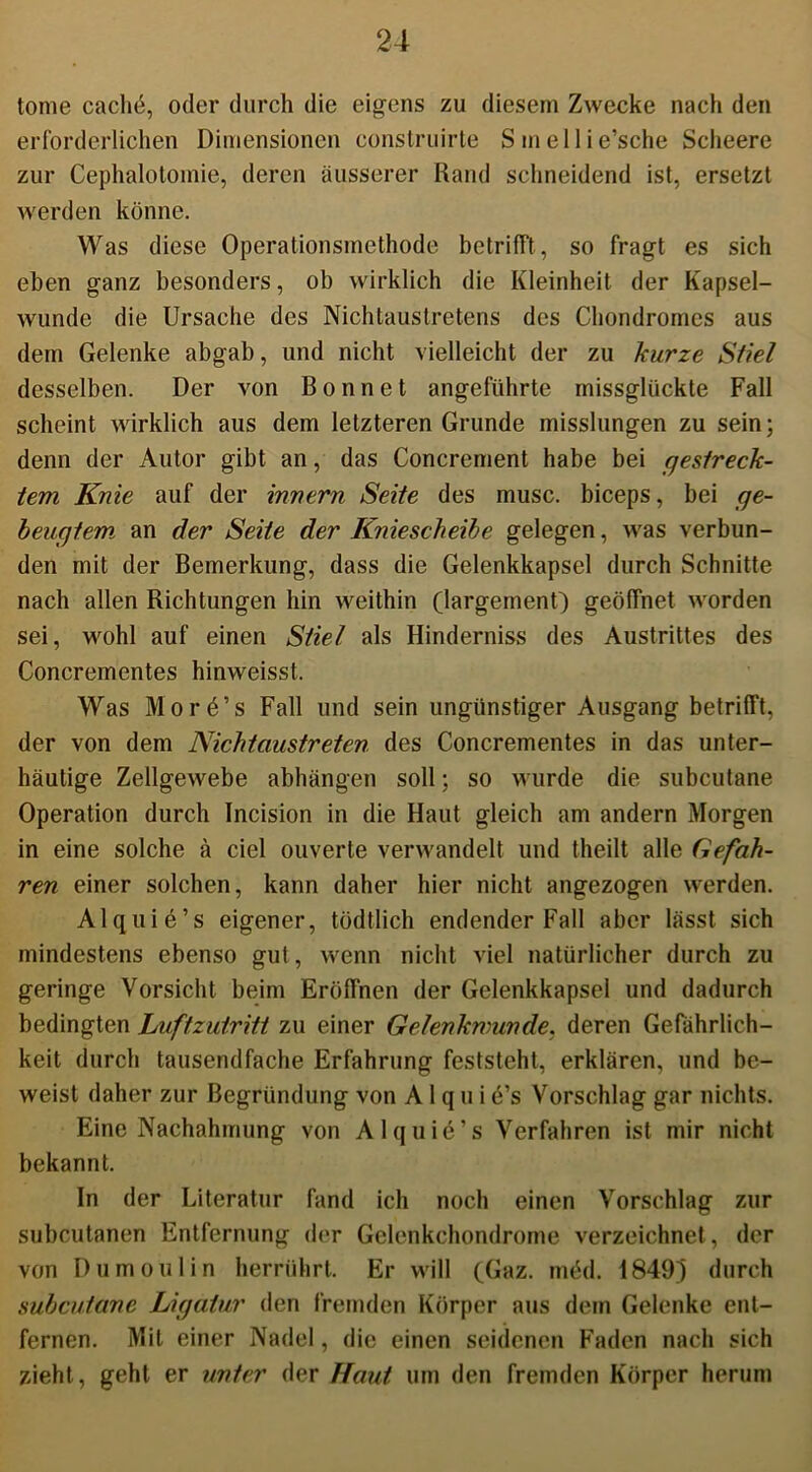 tome caclie, oder durch die eigens zu diesem Zwecke nach den erforderlichen Dimensionen construirte Smellie’sche Scheere zur Cephalotoinie, deren äusserer Rand schneidend ist, ersetzt werden könne. Was diese Operationsmethode betrifft, so fragt es sich eben ganz besonders, ob wirklich die Kleinheit der Kapsel- wunde die Ursache des Nichtaustretens des Chondromes aus dem Gelenke abgab, und nicht vielleicht der zu kurze Stiel desselben. Der von B o n n e t angeführte missglückte Fall scheint wirklich aus dem letzteren Grunde misslungen zu sein; denn der Autor gibt an, das Concrement habe bei gestreck- tem Knie auf der innern Seite des musc. biceps, bei ge- beugtem an der Seite der Kniescheibe gelegen, was verbun- den mit der Bemerkung, dass die Gelenkkapsel durch Schnitte nach allen Richtungen hin weithin (largement) geöffnet worden sei, wohl auf einen Stiel als Hinderniss des Austrittes des Concrementes hinweisst. Was More’s Fall und sein ungünstiger Ausgang betrifft, der von dem Nicht austreten, des Concrementes in das unter- häutige Zellgewebe abhängen soll; so wurde die subcutane Operation durch Incision in die Haut gleich am andern Morgen in eine solche ä ciel ouverte verwandelt und theilt alle Gefah- ren einer solchen, kann daher hier nicht angezogen werden. Alquie’s eigener, tödtlich endender Fall aber lässt sich mindestens ebenso gut, wenn nicht viel natürlicher durch zu geringe Vorsicht beim Eröffnen der Gelenkkapsel und dadurch bedingten Luftzutritt zu einer Gelenkmunde, deren Gefährlich- keit durch tausendfache Erfahrung feststeht, erklären, und be- weist daher zur Begründung von A 1 q u i e’s Vorschlag gar nichts. Eine Nachahmung von Alquie’s Verfahren ist mir nicht bekannt. In der Literatur fand ich noch einen Vorschlag zur subcutanen Entfernung der Gelcnkchondrome verzeichnet , der von Dumoulin herrührt. Er will (Gaz. möd. 18491 durch subcutane Ligatur den fremden Körper aus dem Gelenke ent- fernen. Mit einer Nadel, die einen seidenen Faden nach sich zieht, geht er unter der Haut um den fremden Körper herum