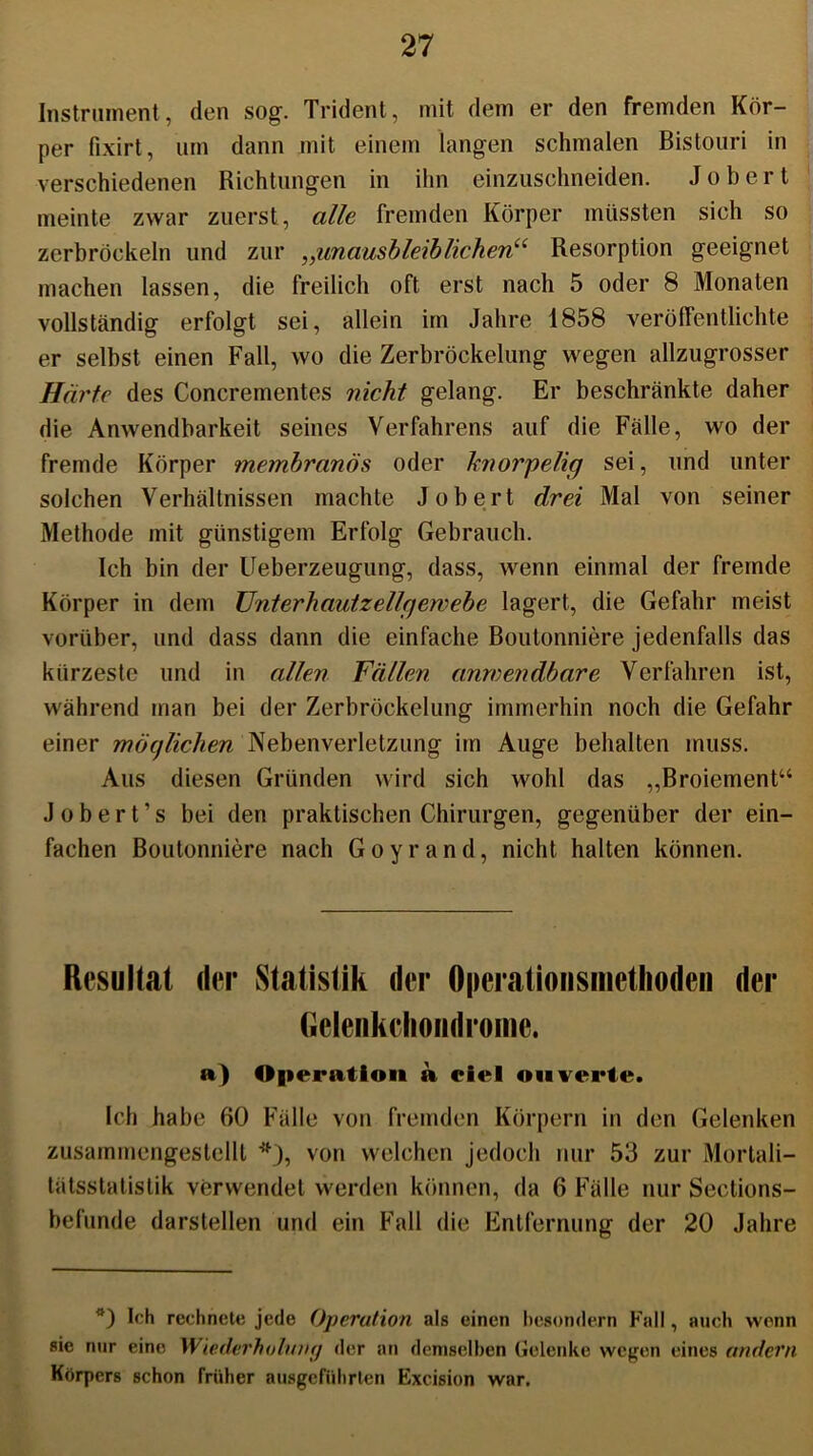 Instrument, den sog. Trident, mit dem er den fremden Kör- per fixirt, um dann mit einem langen schmalen Bistouri in verschiedenen Richtungen in ihn einzuschneiden. Jobert meinte zwar zuerst, alle fremden Körper müssten sich so zerbröckeln und zur „unausbleiblichen“ Resorption geeignet machen lassen, die freilich oft erst nach 5 oder 8 Monaten vollständig erfolgt sei, allein im Jahre 1858 veröffentlichte er selbst einen Fall, wo die Zerbröckelung wegen allzugrosser Harfe des Concrementes nicht gelang. Er beschränkte daher die Anwendbarkeit seines Verfahrens auf die Fälle, wo der fremde Körper membranös oder knorpelig sei, und unter solchen Verhältnissen machte Jobert drei Mal von seiner Methode mit günstigem Erfolg Gebrauch. Ich bin der Ueberzeugung, dass, wenn einmal der fremde Körper in dem ünterhautzellgewebe lagert, die Gefahr meist vorüber, und dass dann die einfache Boutonniere jedenfalls das kürzeste und in allen Fällen anwendbare Verfahren ist, während man bei der Zerbröckelung immerhin noch die Gefahr einer möglichen Nebenverletzung im Auge behalten muss. Aus diesen Gründen wird sich wohl das „Broiement“ J o b e r t ’ s bei den praktischen Chirurgen, gegenüber der ein- fachen Boutonniere nach Goyrand, nicht halten können. Resultat der Statistik der Operationsmethoden der Gelenkcliondroine. a) Operation a eiel on verte. Ich habe 60 Fälle von fremden Körpern in den Gelenken zusammengestellt *), von welchen jedoch nur 53 zur Mortali- tätsstatistik verwendet werden können, da 6 Fälle nur Sections- befunde darstellen und ein Fall die Entfernung der 20 Jahre Ich rechnete jede Operation als einen bcsondern Fall, auch wenn sie nur eine Wiederholung der an demselben Gelenke wegen eines andern Körpers schon früher ausgcführlen Excision war.