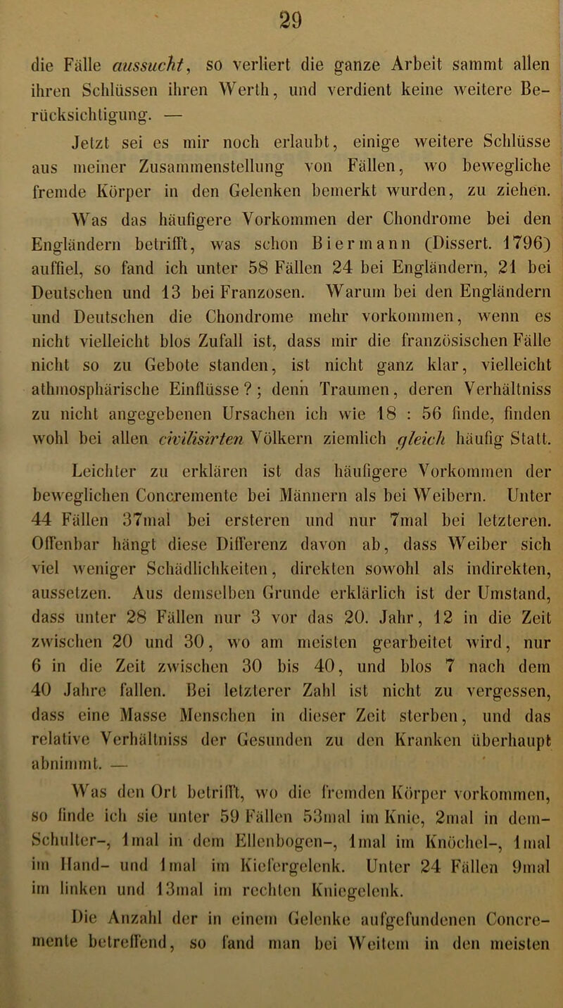 die Fälle aussucht, so verliert die ganze Arbeit sammt allen ihren Schlüssen ihren Werth, und verdient keine weitere Be- rücksichtigung. — Jetzt sei es mir noch erlaubt, einige weitere Schlüsse aus meiner Zusammenstellung von Fällen, wo bewegliche fremde Körper in den Gelenken bemerkt wurden, zu ziehen. Was das häufigere Vorkommen der Chondrome bei den Engländern betrifft, was schon Bier mann (Dissert. 1796) auffiel, so fand ich unter 58 Fällen 24 bei Engländern, 21 bei Deutschen und 13 bei Franzosen. Warum bei den Engländern und Deutschen die Chondrome mehr Vorkommen, wenn es nicht vielleicht blos Zufall ist, dass mir die französischen Fälle nicht so zu Gebote standen, ist nicht ganz klar, vielleicht athmosphärische Einflüsse?; denn Traumen, deren Verhältniss zu nicht angegebenen Ursachen ich wie 18 : 56 finde, finden wohl bei allen civilisirten Völkern ziemlich gleich häufig Statt. Leichter zu erklären ist das häufigere Vorkommen der beweglichen Concremente bei Männern als bei Weibern. Unter 44 Fällen 37mal bei ersteren und nur 7mal bei letzteren. Offenbar hängt diese Differenz davon ab, dass Weiber sich viel weniger Schädlichkeiten, direkten sowohl als indirekten, aussetzen. Aus demselben Grunde erklärlich ist der Umstand, dass unter 28 Fällen nur 3 vor das 20. Jahr, 12 in die Zeit zwischen 20 und 30, wo am meisten gearbeitet wird, nur 6 in die Zeit zwischen 30 bis 40, und blos 7 nach dem 40 Jahre fallen. Bei letzterer Zahl ist nicht zu vergessen, dass eine Masse Menschen in dieser Zeit sterben, und das relative Verhältniss der Gesunden zu den Kranken überhaupt abnimmt. — Was den Ort betrifft, wo die fremden Körper Vorkommen, so linde ich sie unter 59 Fällen 53mal im Knie, 2mal in dem- Schulter-, lmal in dem Ellenbogen-, lmal im Knöchel-, 1 mal im Hand- und lmal im Kiefergelenk. Unter 24 Fällen 9mal im linken und 13mal im rechten Kniegelenk. Die Anzahl der in einem Gelenke aufgefundenen Concre- mente betreffend, so fand man bei Weitem in den meisten