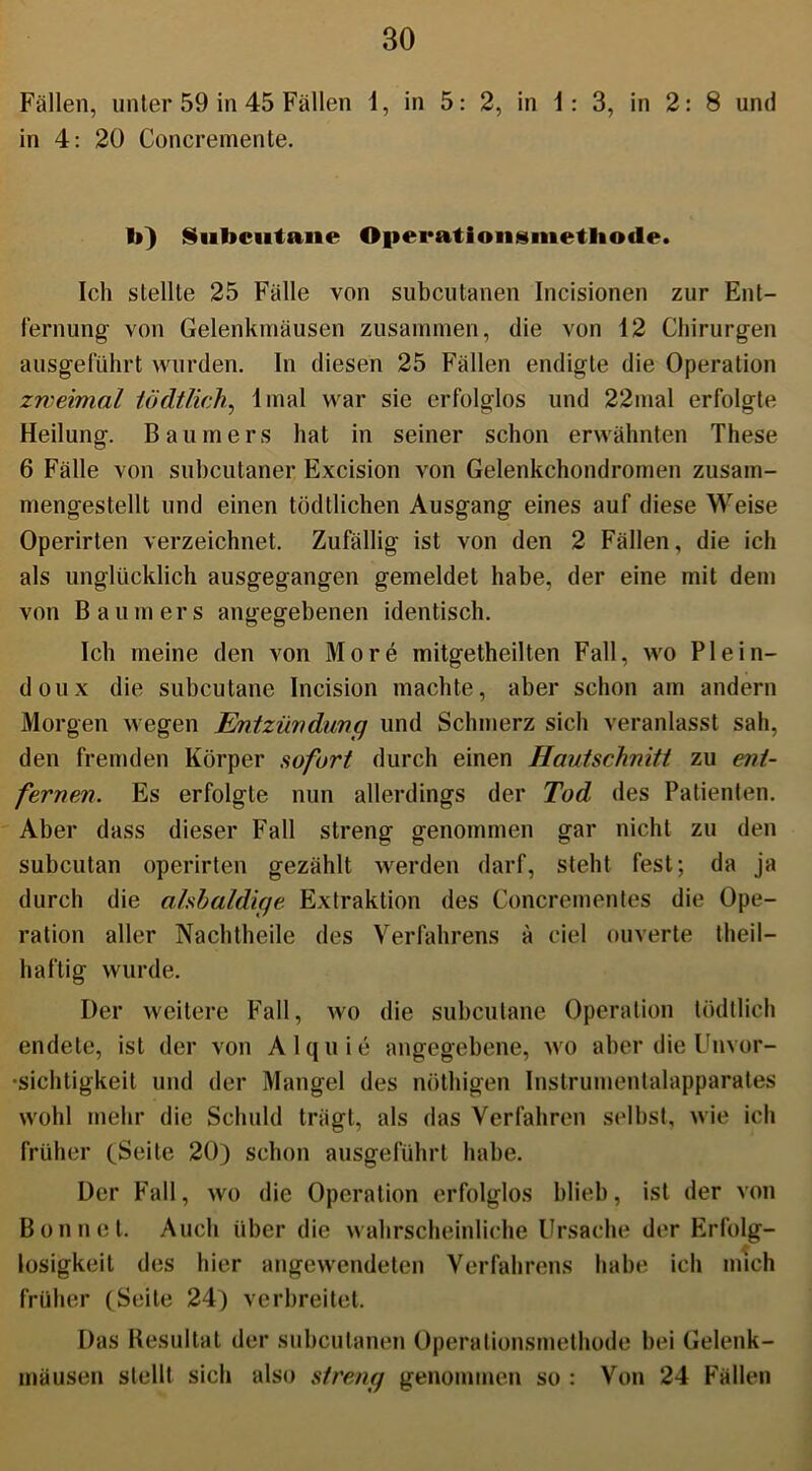 Fällen, unter 59 in 45 Fällen 1, in 5: 2, in i: 3, in 2: 8 und in 4: 20 Concremente. b) Siibciatane Oiierationsnietliode. Ich stellte 25 Fälle von subcutanen Incisionen zur Ent- fernung- von Gelenkmäusen zusammen, die von 12 Chirurgen ausgeführt wurden. In diesen 25 Fällen endigte die Operation zweimal tödtlich, 1 mal war sie erfolglos und 22mal erfolgte Heilung. Baumers hat in seiner schon erwähnten These 6 Fälle von subcutaner Excision von Gelenkchondromen zusam- mengestelll und einen tödtlichen Ausgang eines auf diese Weise Operirten verzeichnet. Zufällig ist von den 2 Fällen, die ich als unglücklich ausgegangen gemeldet habe, der eine mit dem von Baumers angegebenen identisch. Ich meine den von More mitgetheilten Fall, wo Plein- doux die subcutane Incision machte, aber schon am andern Morgen wegen Entzündung und Schmerz sich veranlasst sah, den fremden Körper sofort durch einen Hautsclmiti zu ent- fernen. Es erfolgte nun allerdings der Tod des Patienten. Aber dass dieser Fall streng genommen gar nicht zu den subcutan operirten gezählt werden darf, steht fest; da ja durch die alsbaldige Extraktion des Concrementes die Ope- ration aller Nachtheile des Verfahrens ä ciel ouverte theil— haftig wurde. Der weitere Fall, wo die subcutane Operation tödtlich endete, ist der von Alquie angegebene, wo aber die Unvor- sichtigkeit und der Mangel des nöthigen Instrumentalapparates wohl mehr die Schuld trägt, als das Verfahren selbst, wie ich früher (Seite 20) schon ausgeführt habe. Der Fall, wo die Operation erfolglos blieb, ist der von Bon net. Auch über die wahrscheinliche Ursache der Erfolg- losigkeit des hier angewendeten Verfahrens habe ich mich früher (Seite 24) verbreitet. Das Resultat der subcutanen Operationsmethode bei Gelenk- mäusen stellt sich also streng genommen so : Von 24 Fällen