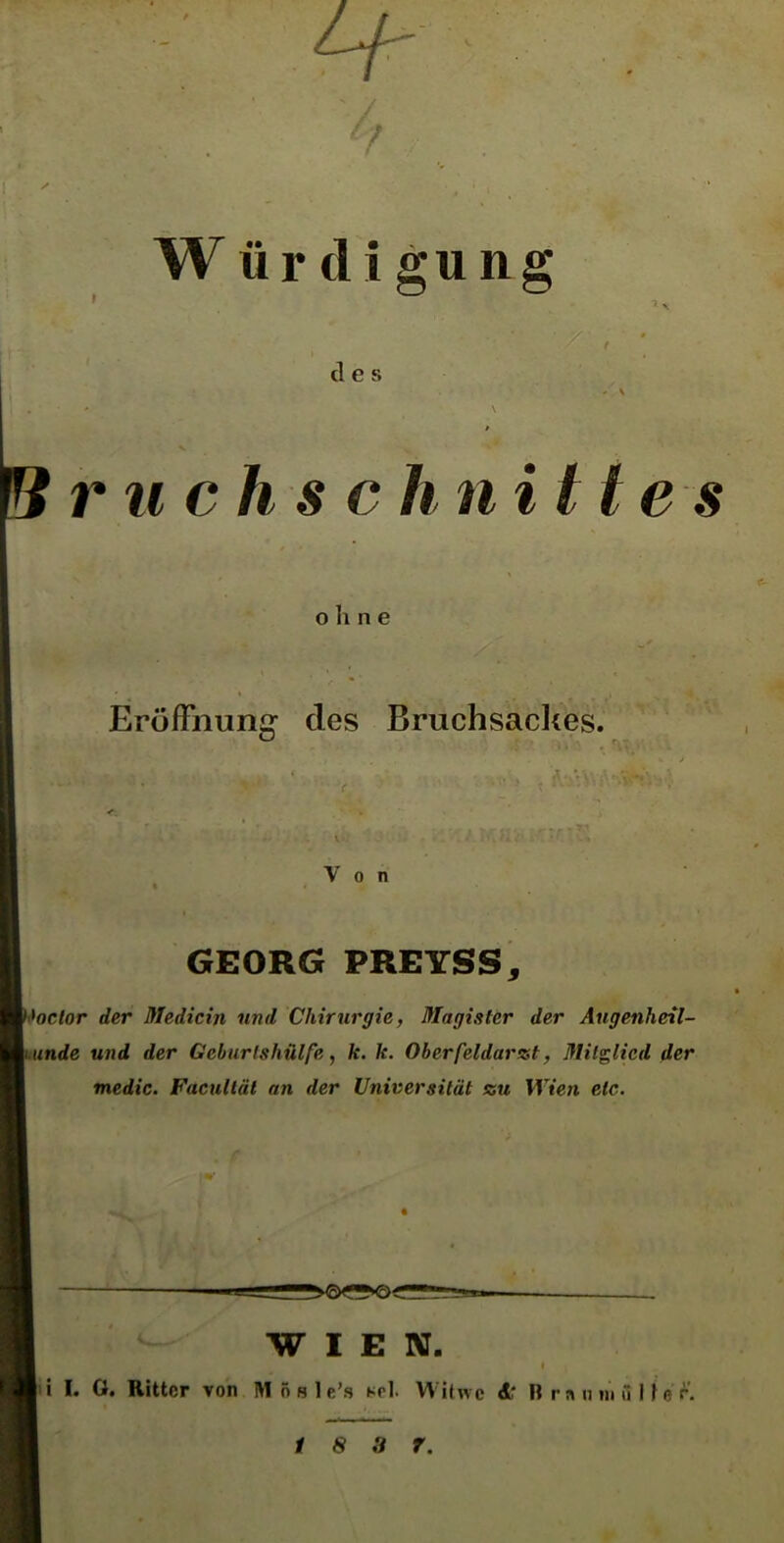 Wür di gung des ruchschn Utes o h n e Eröffnung des Bruchsackes. Von GEORG PREYSS, <>octor der Medicin und Chirurgie, Magister der Augenheil- unde und der Geburtshülfe, k. k. Oberfeldarzt, Mitglied der medic. Facultät an der Universität au Wien etc. WIEN. i '» I. G. Ritter von Mösle’s *rl. Witwe dr B r « n in » lf e r.