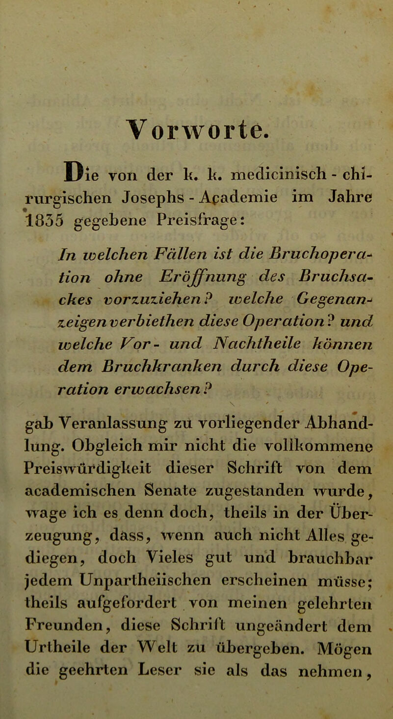 Die von der k. k. medicinisch - chi- rurgischen Josephs - Akademie im Jahre 1835 gegebene Preisfrage: In welchen Fällen ist die Bruchopera- tion ohne Eröffnung des Bruchsa- ckes vorzuziehen? welche Gegenan•* zeigen verbiethen diese Operation ? und welche Vor- und Nachtheile können dem Bruchkranken durch diese Ope- ration erwachsen? \ gab Veranlassung zu vorliegender Abhand- lung. Obgleich mir nicht die vollkommene Preiswürdigkeit dieser Schrift von dem academischen Senate zugestanden wurde, wage ich es denn doch, theils in der Über- zeugung, dass, wenn auch nicht Alles ge- diegen, doch Vieles gut und brauchbar jedem Unpartheiischen erscheinen müsse: theils aufgefordert von meinen gelehrten Freunden, diese Schrift ungeändert dem Urtheile der Welt zu übergehen. Mögen die geehrten Leser sie als das nehmen,