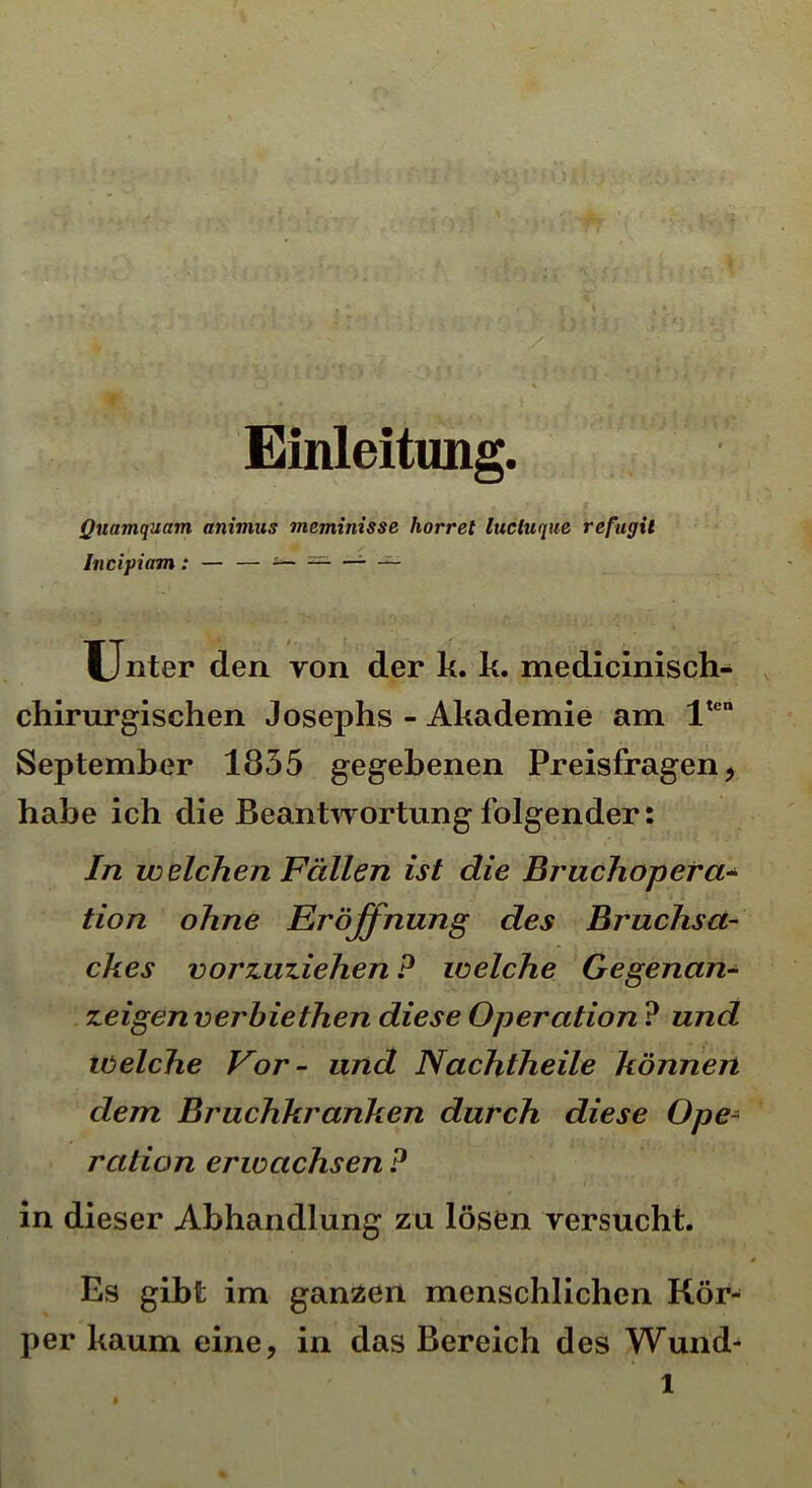 Einleitung. Quamquam animus meminisse horret luctuque refugit Incipiam : — — — — — — Unter den von der k. k. medicinisch- chirurgischen Josephs - Akademie am ltcn September 1835 gegebenen Preisfragen, habe ich die Beantwortung folgender: In welchen Fällen ist die Bruchopera- tion ohne Eröffnung des Bruchsa- ckes vorzuziehen P welche Gegenan- zeigen verhiethen diese Operation ? und welche Vor- und Nachtheile können dem Bruchkranken durch diese Ope- ration erwachsen P in dieser Abhandlung zu lösen versucht. Es gibt im ganzen menschlichen Kör- per kaum eine, in das Bereich des Wund-