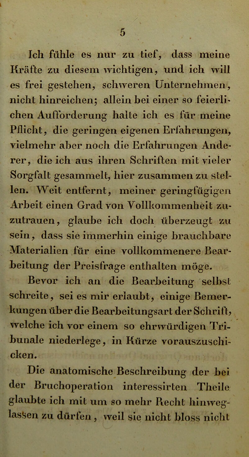 v . * * s • < Ich fühle es nur zu tief, dass meine Kräfte zu diesem wichtigen, und ich will es frei gestehen, schweren Unternehmen, nicht hinreichen; allein hei einer so feierli- chen Aufforderung halte ich es für meine Pflicht, die geringen eigenen Erfahrungen, vielmehr aber noch die Erfahrungen Ande- rer, die ich aus ihren Schriften mit vieler Sorgfalt gesammelt, hier zusammen zu stel- len. Weit entfernt, meiner geringfügigen Arbeit einen Grad von Vollkommenheit zu- zutrauen, glaube ich doch überzeugt zu sein, dass sie immerhin einige brauchbare Materialien für eine vollkommenere Bear- beitung der Preisfrage enthalten möge. Bevor ich an die Bearbeitung selbst schreite, sei es mir erlaubt, einige Bemer- kungen über die Bearbeitungsart der Schrift? welche ich vor einem so ehrwürdigen Tri- bunale niederlege, in Kürze vorauszuschi- cken. Die anatomische Beschreibung der bei der Bruchoperation interessirten Theile glaubte ich mit um so mehr Recht hinweg- lassen zu dürfen , weil sic nicht bloss nicht