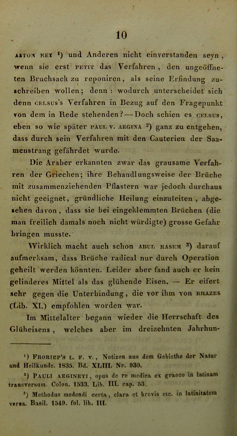 / 10 • aston key * *) und Anderen nicht einverstanden seyn , wenn sie erst petit das Verfahren , den ungeöffne- ten Bruchsack zu reponiren, als seine Erfindung zu- schreiben wollen; denn : wodurch unterscheidet sich denn celsus’s Verfahren in Bezug auf den Fragepunkt von dem in Rede stehenden? — Doch schien es cfxsus, eben so wie später pauk v. aegiiya 2) ganz zu entgehen, dass durch sein Verfahren mit den Cauterien der Saa- menstrang gefährdet wurde. Die Araber erkannten zwar das grausame Verfah- # ren der Griechen; ihre Behandlungsweise der Brüche mit zusammenziehenden Pflastern war jedoch durchaus nicht geeignet, gründliche Heilung einzuleiten , abge- sehen davon, dass sie bei eingeklemmten Brüchen (die man freilich damals noch nicht würdigte) grosse Gefahr bringen musste. Wirklich macht auch schon abul kasem 3) darauf aufmerksam, dass Brüche radical nur durch Operation geheilt werden könnten. Leider aber fand auch er kein gelinderes Mittel als das glühende Eisen. — Er eifert sehr gegen die Unterbindung, die vor ihm von nnAZES (Gib. XI.) empfohlen worden war. Im Mittelalter begann wieder die Herrschaft des Glüheisens , welches aber im dreizehnten Jahrhun- ') Fbortrp’s l. F. v., Notizen ans dem Gebictho der Natur and Heilkunde. 1835. Bd. XLTII. Nr. 930. *) PAULI AEöineti, opus de re medica ex gracco in latinam transversum. Colon. 1533. Lib. III. cap. 53. s) Methodus medendi certa, olara et brevis etc. in latinitateni