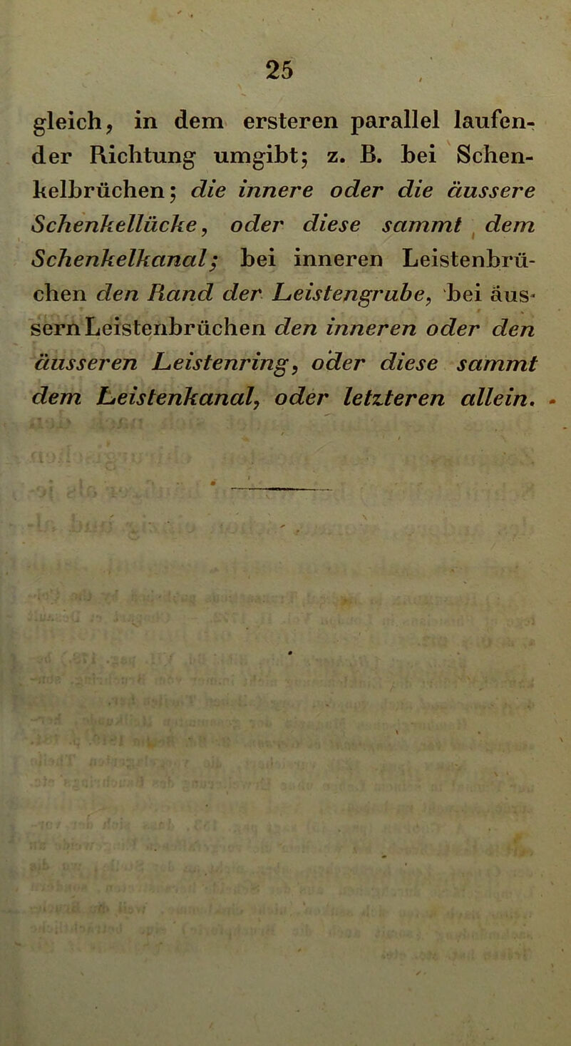 gleich, in dem ersteren parallel laufen- der Richtung umgibt; z. B. hei Schen- kelbrüchen; die innere oder die äussere Schenkellücke, oder diese sammt dem Schenkelkanal; hei inneren Leistenbrü- chen den Rand der Leistengrube, hei aus- sern Leistenbrüchen den inneren oder den äusseren Leistenring, oder diese sammt dem Leistenkanal, oder letzteren allein. -