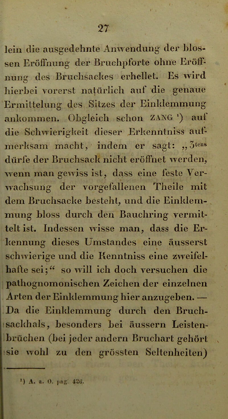 lein die ausgedehnte Anwendung der blos- sen Eröffnung der Bruchpforte ohne Eröff- nung des Bruchsackes erhellet. Es wird hierbei vorerst natürlich auf die genaue Ermittelung des Sitzes der Einklemmung ankommen. Obgleich schon ZANG ') aul die Schwierigkeit dieser Erkenntniss aul- merksam macht, indem er sagt: „ 3teus dürfe der Bruchsack nicht eröffnet werden, wenn man gewiss ist, dass eine feste Ver- wachsung der vorgefallenen Theile mit dem Bruchsacke besteht, und die Einklem- mung bloss durch den Bauchring vermit- telt ist. Indessen wisse man, dass die Er- kennung dieses Umstandes eine äusserst schwierige und die Kenntniss eine zweifel- hafte sei;“ so will ich doch versuchen die pathognomonischen Zeichen der einzelnen Arten der Einklemmung hier anzugeben. — Da die Einklemmung durch den Bruch- sackhals, besonders bei äussern Leisten- brüchen (bei jeder andern Bruchart gehört sie wohl zu den grössten Seltenheiten) l) A. a. 0. pag. 42ti.