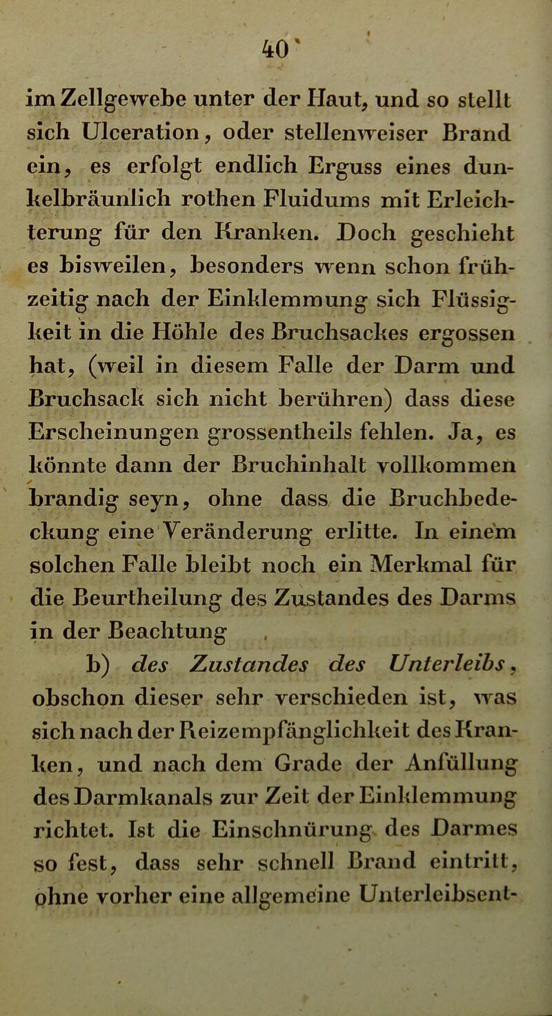 im Zellgewebe unter der Haut, und so stellt sich Ulceration, oder stellenweiser Brand ein, es erfolgt endlich Erguss eines dun- kelbräunlich rothen Fluidums mit Erleich- terung für den Kranken. Doch geschieht es bisweilen, besonders wenn schon früh- zeitig nach der Einklemmung sich Flüssig- keit in die Höhle des Bruchsackes ergossen hat, (weil in diesem Falle der Darm und Bruchsack sich nicht berühren) dass diese Erscheinungen grossentheils fehlen. Ja, es könnte dann der Bruchinhalt vollkommen brandig seyn, ohne dass die Bruchbede- ckung eine Veränderung erlitte. In einem solchen Falle bleibt noch ein Merkmal für die Beurtheilung des Zustandes des Darms in der Beachtung b) des Zustandes des Unterleibs, obschon dieser sehr verschieden ist, was sich nach der Reizempfänglichkeit des Kran- ken, und nach dem Grade der Anfüllung des Darmkanals zur Zeit der Einklemmung richtet. Ist die Einschnürung des Darmes so fest, dass sehr schnell Brand einlrilt, ohne vorher eine allgemeine Unlerleibsent-