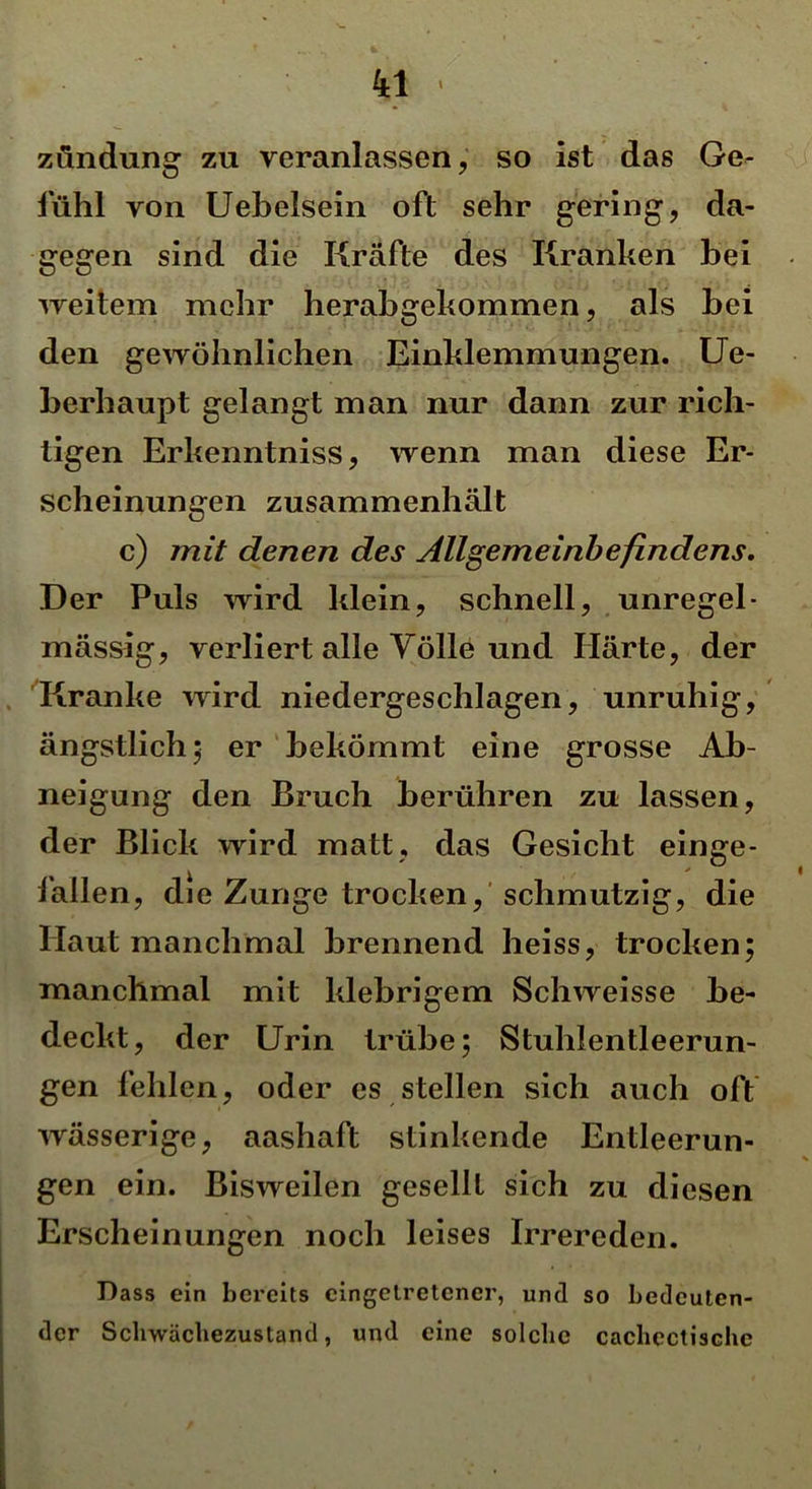 zündung zu veranlassen, so ist das Ge- fühl von Uebelsein oft sehr gering, da- gegen sind die Kräfte des Kranken bei weitem mehr herabgekommen, als bei den gewöhnlichen Einklemmungen. Ue- berhaupt gelangt man nur dann zur rich- tigen Erkenntniss, wenn man diese Er- scheinungen zusammenhält c) mit denen des Allgemeinbefindens. Der Puls wird klein, schnell, unregel- mässig, verliert alle Völle und Härte, der Kranke wird niedergeschlagen, unruhig, ängstlich; er bekömmt eine grosse Ab- neigung den Bruch berühren zu lassen, der Blick wird matt, das Gesicht einge- fallen, die Zunge trocken, schmutzig, die Haut manchmal brennend heiss, trocken; manchmal mit klebrigem Schweisse be- deckt, der Urin trübe; Stuhlentleerun- gen fehlen, oder es stellen sich auch oft wässerige, aashaft stinkende Entleerun- gen ein. Bisweilen gesellt sich zu diesen Erscheinungen noch leises Irrereden. Dass ein bereits cingetretcner, und so bedeuten- der Sclrwächezustand, und eine solche cachectischc