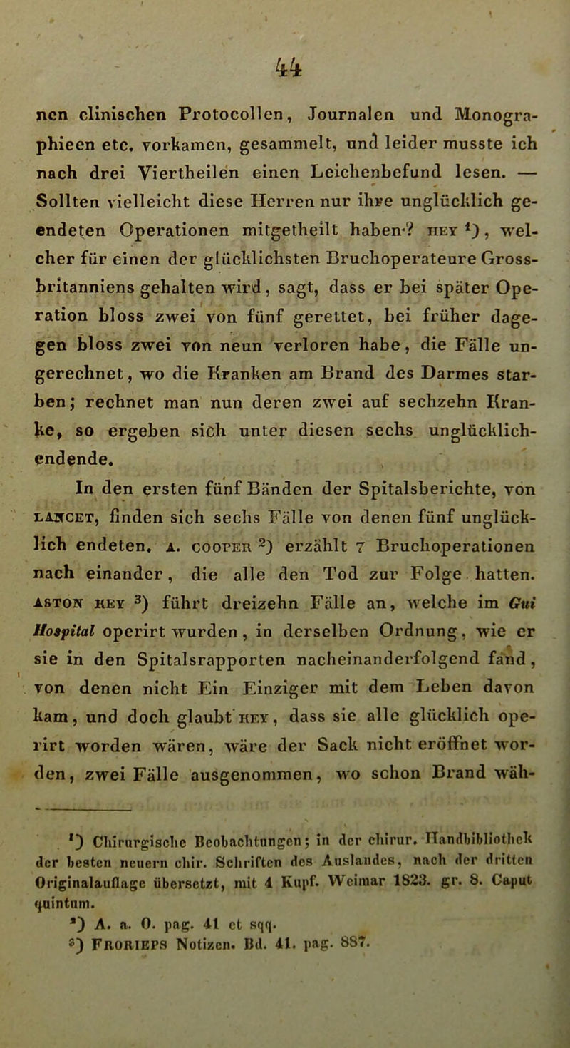 ncn clinischen Protocollen, Journalen und Monogra- phien etc. vorkamen, gesammelt, und leider musste ich nach drei Viertheilen einen Leichenbefund lesen. — Sollten vielleicht diese Herren nur ihre unglücklich ge- endeten Operationen mitgetheilt haben*? iiey , wel- cher für einen der glücklichsten Bruchoperateure Gross- britanniens gehalten wird, sagt, dass er bei später Ope- ration bloss zwei von fünf gerettet, bei früher dage- gen bloss zwei von neun verloren habe, die Fälle un- gerechnet, wo die Kranken am Brand des Darmes star- ben; rechnet man nun deren zwei auf sechzehn Kran- ke, so ergeben sich unter diesen sechs unglücklich- endende. In den ersten fünf Bänden der Spitalsberichte, von laiccet, finden sich sechs Fälle von denen fünf unglück- lich endeten, a. cooper * 2) erzählt 7 Bruchoperationen nach einander, die alle den Tod zur Folge hatten. ASTON kev 3) führt dreizehn Fälle an, welche im Gui Hospital operirt wurden , in derselben Ordnung, wie er sie in den Spitalsrapporten nacheinandei’folgend fand, von denen nicht Ein Einziger mit dem Leben davon kam, und doch glaubt hey, dass sie alle glücklich ope- rirt worden wären, wäre der Sack nicht eröffnet wor- den, zwei Fälle ausgenommen, wo schon Brand wäh- *) Chirurgische Beobachtungen; in der elürur. Handbibliothek der besten neuern chir. Schriften des Auslandes, nach der dritten Originalauflagc übersetzt, mit 4 Kupf» Weimar 1823. gr. 8. Caput quintum. *) A. a. 0. pag. 41 et sqq. 3) FRORIEPS Notizen. Bd. 41. pag. 8S7.