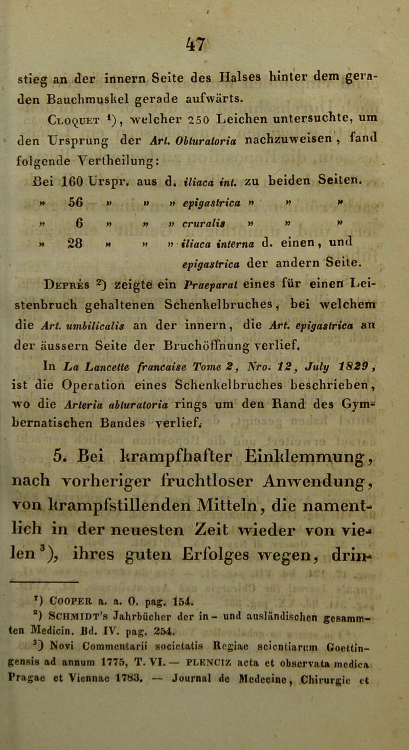 stieg an der innern Seite des Halses hinter dem gera- den Bauchmuskel gerade aufwärts. Gloqüet *), welcher 250 Leichen untersuchte, um den Ursprung der Art. Obluratoria nachzuweisen , fand folgende Yertheilung: Bei 160 Urspr, aus d, iliaca int. zu beiden Seiten* » 56 » »> » epigastrica » » » y> 6 » » » cruralis » » M >» 28 » » » iliaca interna d. einen , und epigastrica der andern Seite. Depres * 2) zeigte ein Praeparal eines für einen Lei- stenbruch gehaltenen Schenkelbruches, bei welchem die Art. umbilicalis an der innern, die Art. epigastrica an der äussern Seite der Bruchöffnung verlief. In La Lancette francaise Tome 2, Nroi 12, July 1829, ist die Operation eines Schenkelbruches beschrieben, wo die Arteria obluratoria rings um den Rand des Gym- bernatischen Bandes verlief, 5. Bei krampfhafter Einklemmung, nach vorheriger fruchtloser Anwendung, von krampfstillenden Mitteln, die nament- lich in der neuesten Zeit wieder von vie- len3), ihres guten Erfolges wegen, drin* T) Cooper a. a. 0. pag. 154. a) SCHMIDT’s Jahrbücher der in - und ausländischen gesumm- ten Medicin. Ud. IV. pag. 254. 3) Novi Commentarii socictatis Rcgiae scicntiarum Goettin- gensis ad annum 1775, T. VI. — PLENCIZ acta et observata inedica Pragae et Viennae 1783. — Journal de Mcdecine, Chirurgie ct