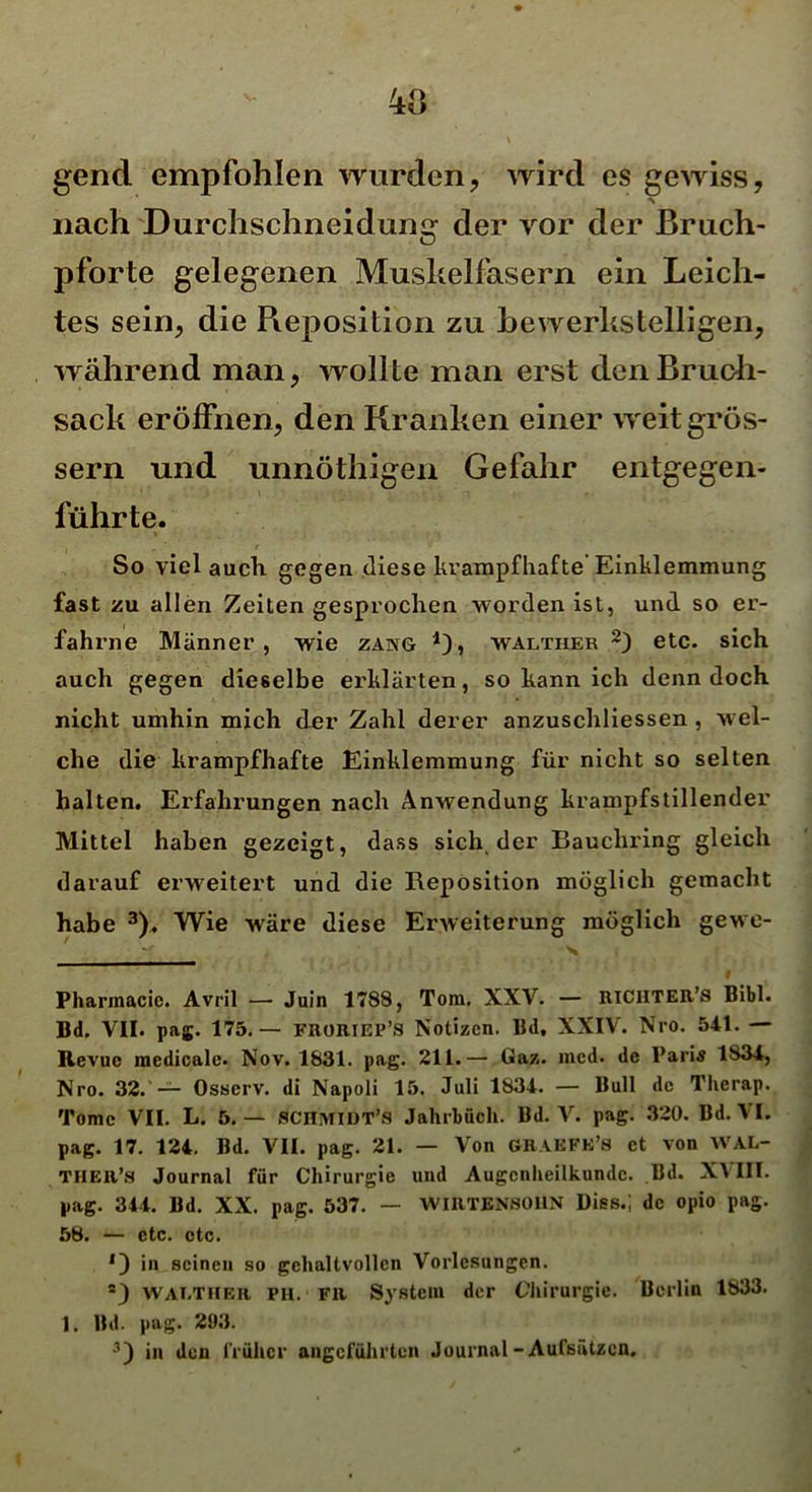 gend empfohlen wurden, wird es gewiss, nach Durchschneidune; der vor der Bruch- pforte gelegenen Muskelfasern ein Leich- tes sein, die Pieposition zu bewerkstelligen, während man, wollte man erst den Bruch- sack eröffnen, den Kranken einer weit gros- sem und unnöthigen Gefahr entgegen- führte. So viel auch gegen diese krampfhafte Einklemmung fast zu allen Zeiten gesprochen worden ist, und so er- fahrne Männer, wie zang walther 2) etc. sich auch gegen dieselbe erklärten, so kann ich denn doch nicht umhin mich der Zahl derer anzuschliessen , wel- che die krampfhafte Einklemmung für nicht so selten halten. Erfahrungen nach Anwendung krampfstillender Mittel haben gezeigt, dass sich der Bauchring gleich darauf erweitert und die Reposition möglich gemacht habe 3). Wie wäre diese Erweiterung möglich gewe- Xi # Pharmacic. Avril — Juin 1788, Tora. XXV. — RlCHTER’s Bibi. Bd. VII. pag. 175.— FRORIEP’S Notizen. Bd, XXIV. Nro. 541. — Revue medicale. Nov. 1831. pag. 211.—• Gaz. raed. de Paris 1834, Nro. 32. — Osscrv. di Napoli 15. Juli 1834. — Bull de Tlierap. Tome VII. L. 5.— SCHMIDT’» Jahrbuch. Bd. V. pag. 320. Bd. VI. pag. 17. 124. Bd. VII. pag. 21. — Von GRAKFH’s et von WAL- THER’S Journal für Chirurgie und Augenheilkunde. Bd. XVIII. pag. 344. Bd. XX. pag. 537. — WIRTENBOHN Dies.; de opio pag. 58. — etc. etc. *) in seinen so gehaltvollen Vorlesungen. 2) WALTHER, PH. FR System der Chirurgie. Berlin 1833. 1. Bd. pag. 293.