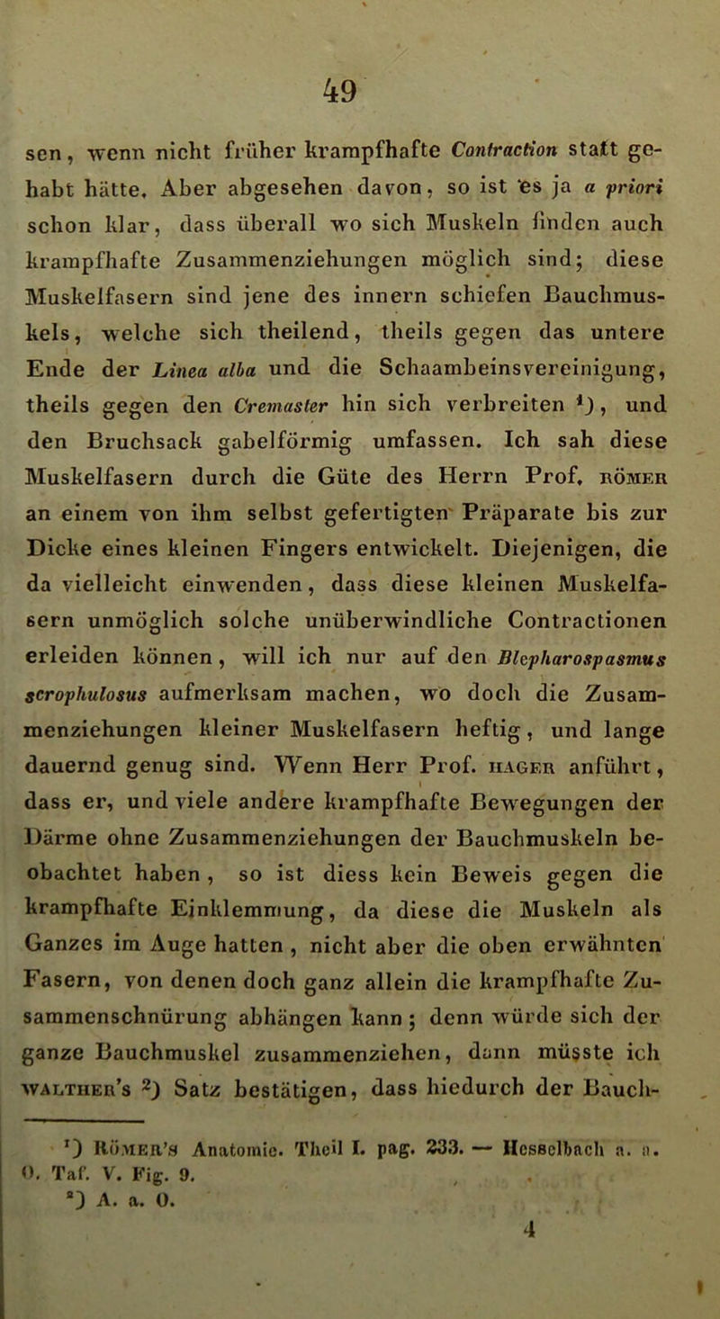 sen, wenn nicht früher krampfhafte Contraction statt ge- habt hätte. Aber abgesehen davon, so ist ‘es ja a priori schon klar, dass überall wo sich Muskeln linden auch krampfhafte Zusammenziehungen möglich sind; diese Muskelfasern sind jene des innern schiefen Bauchmus- kels, welche sich theilend, theils gegen das untere Ende der Linea alba und die SchaambeinsVereinigung, theils gegen den Cremaster hin sich verbreiten *_), und den Bruchsack gabelförmig umfassen. Ich sah diese Muskelfasern durch die Güte des Herrn Prof, römer an einem von ihm selbst gefertigten Präparate bis zur Dicke eines kleinen Fingers entwickelt. Diejenigen, die da vielleicht einwenden, dass diese kleinen Muskelfa- sern unmöglich solche unüberwindliche Contractionen erleiden können , will ich nur auf den Blepharospasmus scrophulosus aufmerksam machen, wTo doch die Zusam- menziehungen kleiner Muskelfasern heftig, und lange dauernd genug sind. Wenn Herr Prof, iiager anführt, l dass er, und viele andere krampfhafte Bewegungen der Därme ohne Zusammenziehungen der Bauchmuskeln be- obachtet haben , so ist diess kein Beweis gegen die krampfhafte Einklemmung, da diese die Muskeln als Ganzes im Auge hatten , nicht aber die oben erwähnten Fasern, von denen doch ganz allein die krampfhafte Zu- sammenschnürung abhängen kann ; denn würde sich der ganze Bauchmuskel zusammenziehen, dann müsste ich walther’s 2) Satz bestätigen, dass hiedurch der Bauch- *3 Römer’s Anatomie. Thcil I. pag. 233. — HcsBelbach a. n. 0. Taf. V. Fig. 9. “3 A. a. 0. 4