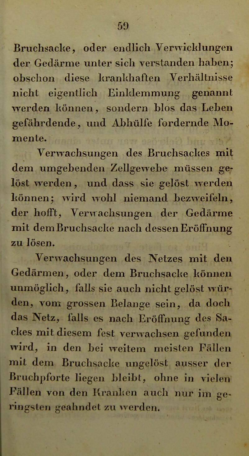 Bruchsacke, oder endlich Verwicklungen der Gedärme unter sich verstanden haben; obschon diese krankhaften Verhältnisse nicht eigentlich Einklemmung genannt werden können, sondern blos das Lehen gefährdende, und Abhülfe fordernde Mo- mente. Verwachsungen des Bruchsackes mit dem umgebenden Zellgewebe müssen ge- löst werden, und dass sie gelöst werden können; wird wohl niemand bezweifeln, der hofft, Verwachsungen der Gedärme mit dem Bruchsacke nach dessen Eröffnung zu lösen. Verwachsungen des Netzes mit den Gedärmen, oder dem Bruchsacke können unmöglich, falls sie auch nicht gelöst wür- den, vom grossen Belange sein, da doch das Netz, falls es nach Eröffnung des Sa- ckes mit diesem fest verwachsen gefunden wird, in den bei weitem meisten Fällen mit dem Bruchsacke ungelöst ausser der ßruchpforte liegen bleibt, ohne in vielen Fällen von den Kranken auch nur im ge- ringsten geahndet zu werden.