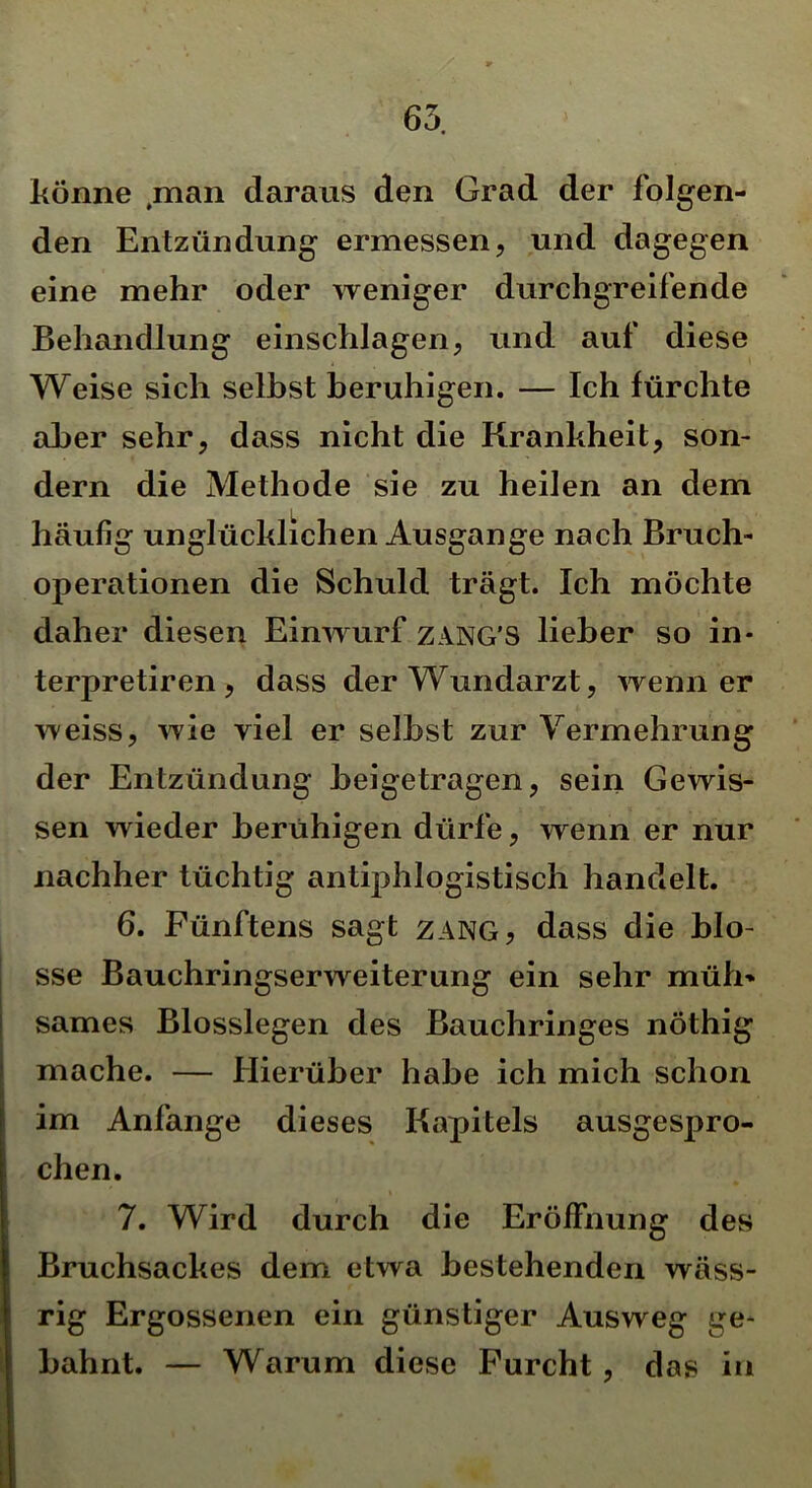 65. könne ,man daraus den Grad der folgen- den Entzündung ermessen, und dagegen eine mehr oder weniger durchgreifende Behandlung einschlagen, und auf diese Weise sich selbst beruhigen. — Ich fürchte aber sehr, dass nicht die Krankheit, son- dern die Methode sie zu heilen an dem häufig unglücklichen Ausgange nach Bruch- operationen die Schuld trägt. Ich möchte daher diesen Einwurf ZANG'S lieber so in- terpretiren , dass der Wundarzt, wenn er weiss, wie viel er seihst zur Vermehrung der Entzündung beigetragen, sein Gewis- sen wieder beruhigen dürfe, wenn er nur nachher tüchtig antiphlogistisch handelt. 6. Fünftens sagt zang, dass die blo- sse Bauchringserweiterung ein sehr müh* sames Blosslegen des Bauchringes nöthig mache. — Hierüber habe ich mich schon im Anfänge dieses Kapitels ausgespro- chen. 7. Wird durch die Eröffnung des Bruchsackes dem etwa bestehenden wäss- rig Ergossenen ein günstiger Ausweg ge- bahnt. — Warum diese Furcht , das in