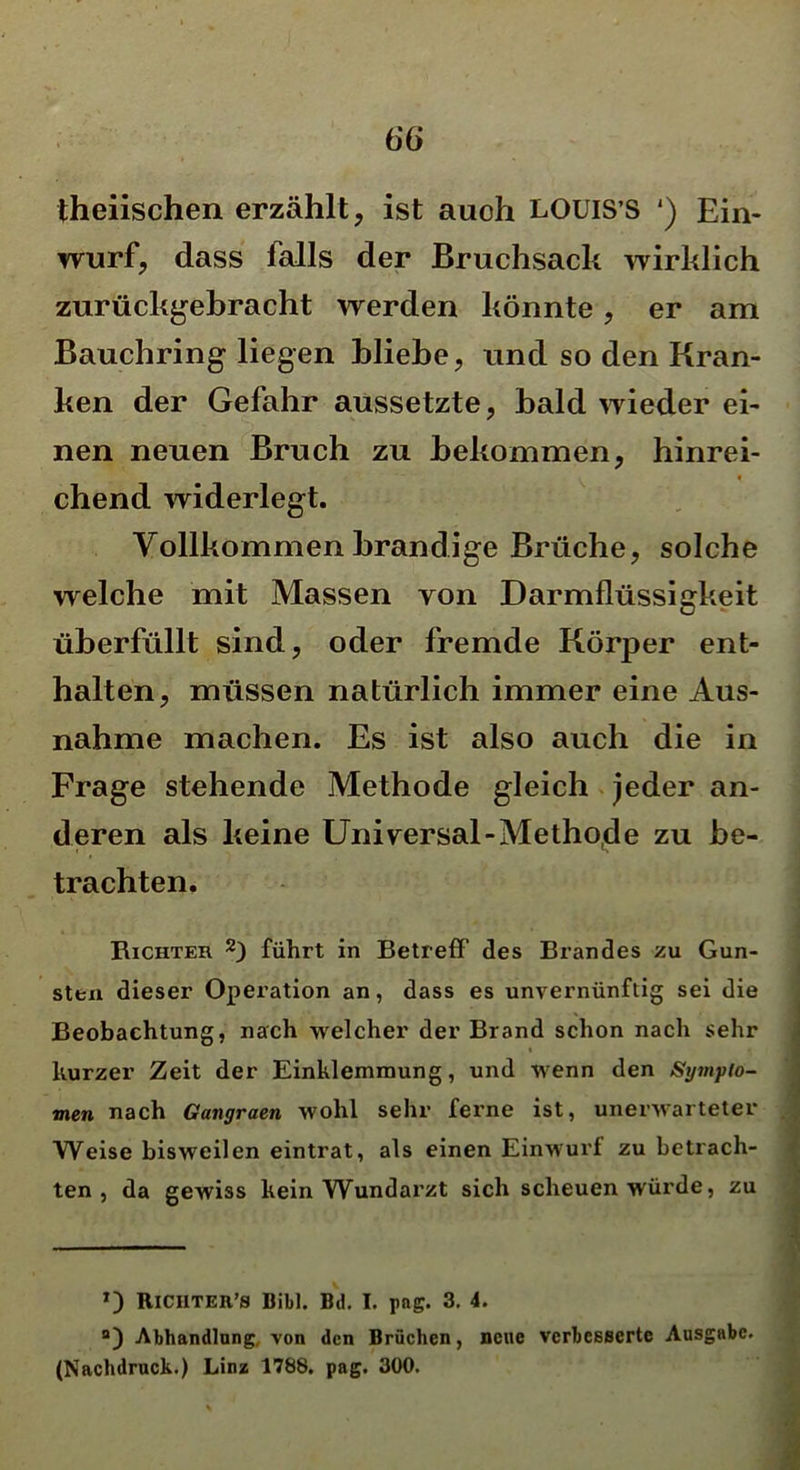 theiischen erzählt, ist auoh LOUIS’S ') Ein- wurf, dass falls der Bruchsack wirklich zurückgebracht werden könnte, er am Bauchring liegen bliebe, und so den Kran- ken der Gefahr aussetzte, bald wieder ei- nen neuen Bruch zu bekommen, hinrei- v * chend widerlegt. Vollkommen brandige Brüche, solche welche mit Massen von Darmflüssigkeit überfüllt sind, oder fremde Körper ent- halten, müssen natürlich immer eine Aus- nahme machen. Es ist also auch die in Frage stehende Methode gleich jeder an- deren als keine Universal-Methode zu be- trachten. Richter 2) führt in Betreff’ des Brandes zu Gun- sten dieser Operation an, dass es unvernünftig sei die Beobachtung, nach welcher der Brand schon nach sehr t kurzer Zeit der Einklemmung, und wenn den Sympto- men nach Ganyraen wohl sehr ferne ist, unerwarteter Weise bisweilen eintrat, als einen Einwurf zu betrach- ten , da gewiss kein Wundarzt sich scheuen würde, zu *) Riciiter’8 Bibi. Bd. I. pag. 3. 4. B) Abhandlung, von den Brüchen, neue verbesserte Ausgabe. (Nachdruck.) Linz 1788. pag. 300.