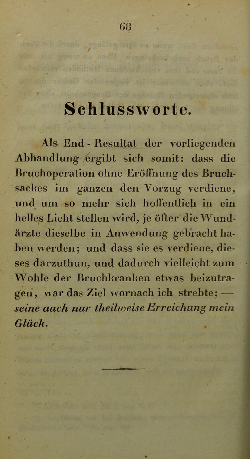 GO Schlussworte. Als End - Resultat der vorliegenden Abhandlung ergibt sich somit: dass die Bruchoperation ohne Eröffnung des Bruch- sackes im ganzen den Vorzug verdiene, und um so mehr sich hoffentlich in ein * 0 helles Licht stellen wird, je öfter die Wund- ärzte dieselbe in Anwendung gebracht ha- ben werden; und dass sie es verdiene, die- ses darzuthun, und dadurch vielleicht zum Wohle der Bruchkranken etwas beizutra- gen, war das Ziel wornach ich strebte; — seine auch nur theilweise Erreichung mein Glück.