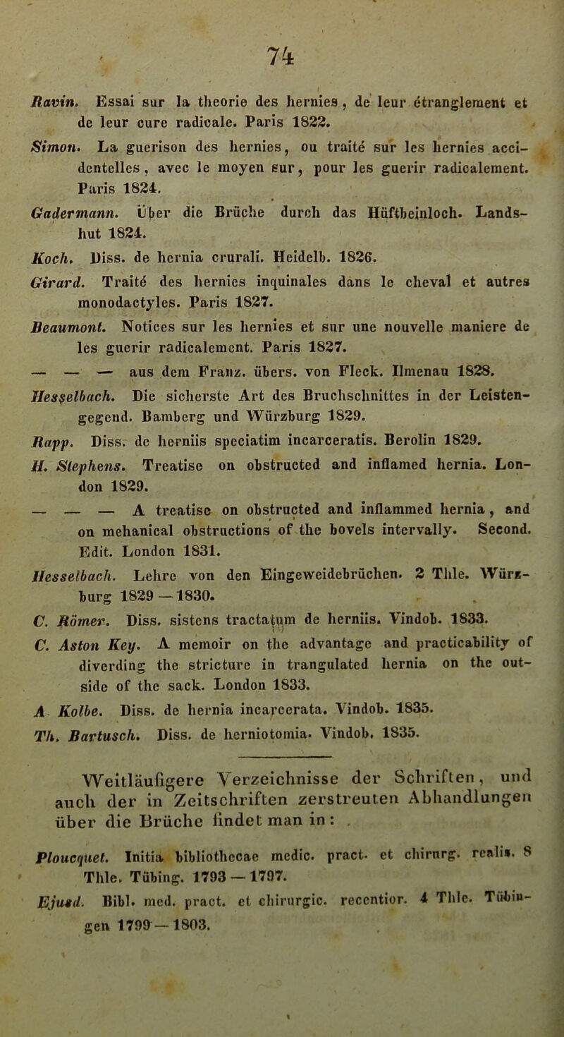 Ravin. Essai sur la theorie des hernies , de leur etrangleraent et de leur eure radicale. Paris 1822. Simon. La guerison des hernies, ou traite sur les hernies acci- dentelles, avec le moyen sur, pour les guerir radicalement. Paris 1824. Gadermann. über die Brüche durch das Hüftbeinloch. Lands- hut 1821. Koch. Hiss, de hernia crurali. Heidelb. 1826. Girard. Traite des hernics inquinales dans le cheval et autres monodactyles. Paris 1827. Beaumont. Notices sur les hernies et snr une nouvelle maniere de les guerir radicalement. Paris 1827. — — — aus dem Franz, übers, von Fleck. Ilmenau 1828. Hesselbach. Die sicherste Art des Bruchschnittes in der Leisten- gegend. Bamberg und Würzburg 1829. Rapp. Diss. de herniis speciatim incarceratis. Berolin 1829. //. Stephens. Trcatise on obstructed and intlamcd hernia. Lon- don 1829. — — — A treatise on obstructed and inflammed hernia, and on mehanical obstructions of the bovels intcrvally. Second. Edit. London 1831. Hesselbach. Lehre von den Eingeweidebrüchen. 2 Thle. Würe- burg 1829—1830. C. Römer. Diss. sistens tractatum de herniis. Vindob. 1833. C. Aston Key. A memoir on the advantage and practicabilitr of diverding the stricturc in trangulated hernia on the Out- side of the sack. London 1833. A Kolbe. Diss. de hernia incarccrata. Vindob. 1835. Th. Bartusch. Diss. de herniotomia. Vindob. 1835. Weitläufigere Verzeichnisse der Schriften, und auch der in Zeitschriften zerstreuten Abhandlungen über die Brüche lindet man in: Ploucquet. Initia bibliothccac mcdic. pract- et chirnrg. rcnli». 8 Thle. Tübing. 1793 — 1797. Ejusd. Bibi. med. pract. et Chirurgie, reccntior. 4 Thle. Tübin- gen 1799 — 1803.