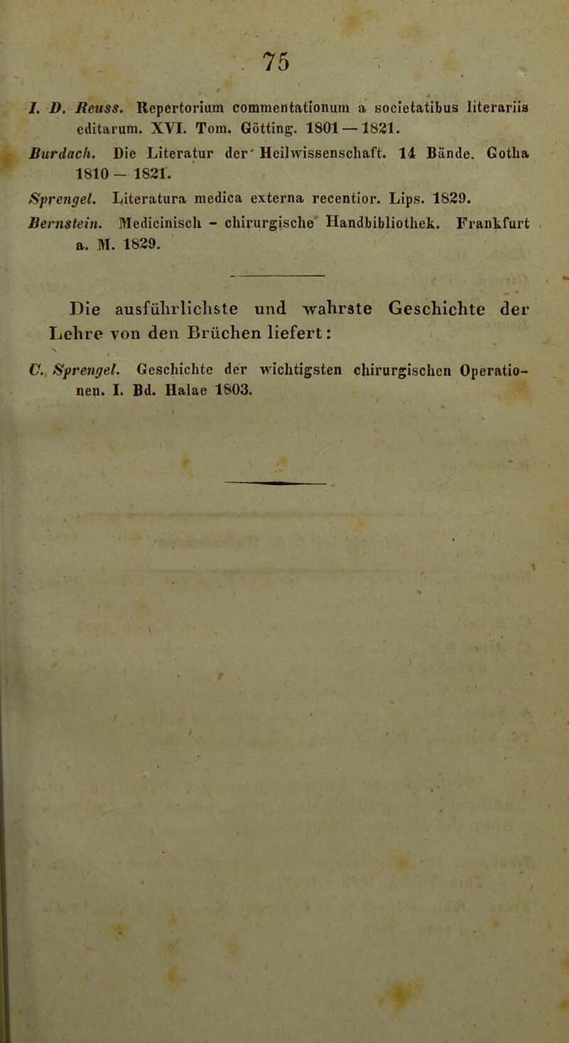 I ' f • ' 75 I. D. Reuss. Repertorium commentationum a societatibus literariis editarum. XVI. Tom. Gotting. 1801 —1821. Burdach. Die Literatur der' Heil Wissenschaft. 14 Bände. Gotha 1810- 1821. Sprengel. Literatura medica externa recentior. Lips. 1829. Bernstein. Medicinisch - chirurgische Handbibliothek. Frankfurt a. M. 1829. Die ausführlichste und wahrste Geschichte der Lehre von den Brüchen liefert: C. Sprengel. Geschichte der wichtigsten chirurgischen Operatio- nen. I. Bd. Halae 1803. i i rc\ t k