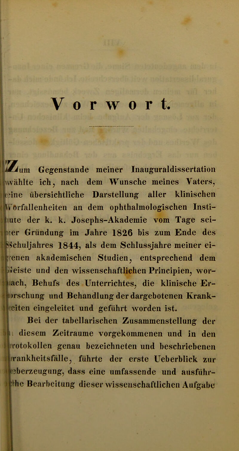 Vorwort Gegenstände meiner Inauguraldissertation ijkwählte ich, nach dem Wunsche meines Vaters, ciirorfallenheiten an dem ophthalmologischen Insti- iliute der k. k. Josephs-Akademie vom Tage sei- ilfer Gründung im Jahre 1826 bis zum Ende des iipchuljahres 1844, als dem Schlussjahre meiner ei- lirenen akademischen Studien, entsprechend dem ri|i»eiste und den wissenschaftlichen Principien, wor- « ach, Behufs des Unterrichtes, die klinische Er- i»)rschung und Behandlung der dargebotenen Krank- Ijeeiten eingeleitet und geführt worden ist. i Bei der tabellarischen Zusammenstellung der Ul diesem Zeiträume vorgekommenen und in den Hrrotokollen genau bezeichneten und beschriebenen Hrrankheitsfälle, führte der erste Ueberhlick zur «‘3berzeugung, dass eine umfassende und ausführ- slnne übersichtliche Darstellung aller klinischen •:hc Bearbeitung dieser wissenschaftlichen Aufgabe